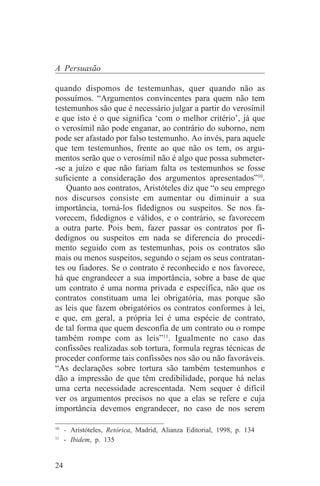 A Persuasão

quando dispomos de testemunhas, quer quando não as
possuímos. “Argumentos convincentes para quem não tem
testemunhos são que é necessário julgar a partir do verosímil
e que isto é o que significa ‘com o melhor critério’, já que
o verosímil não pode enganar, ao contrário do suborno, nem
pode ser afastado por falso testemunho. Ao invés, para aquele
que tem testemunhos, frente ao que não os tem, os argu-
mentos serão que o verosímil não é algo que possa submeter-
-se a juízo e que não fariam falta os testemunhos se fosse
suficiente a consideração dos argumentos apresentados”10.
    Quanto aos contratos, Aristóteles diz que “o seu emprego
nos discursos consiste em aumentar ou diminuir a sua
importância, torná-los fidedignos ou suspeitos. Se nos fa-
vorecem, fidedignos e válidos, e o contrário, se favorecem
a outra parte. Pois bem, fazer passar os contratos por fi-
dedignos ou suspeitos em nada se diferencia do procedi-
mento seguido com as testemunhas, pois os contratos são
mais ou menos suspeitos, segundo o sejam os seus contratan-
tes ou fiadores. Se o contrato é reconhecido e nos favorece,
há que engrandecer a sua importância, sobre a base de que
um contrato é uma norma privada e específica, não que os
contratos constituam uma lei obrigatória, mas porque são
as leis que fazem obrigatórios os contratos conformes à lei,
e que, em geral, a própria lei é uma espécie de contrato,
de tal forma que quem desconfia de um contrato ou o rompe
também rompe com as leis”11. Igualmente no caso das
confissões realizadas sob tortura, formula regras técnicas de
proceder conforme tais confissões nos são ou não favoráveis.
“As declarações sobre tortura são também testemunhos e
dão a impressão de que têm credibilidade, porque há nelas
uma certa necessidade acrescentada. Nem sequer é difícil
ver os argumentos precisos no que a elas se refere e cuja
importância devemos engrandecer, no caso de nos serem
_______________________________
10
   - Aristóteles, Retórica, Madrid, Alianza Editorial, 1998, p. 134
11
   - Ibidem, p. 135


24
 