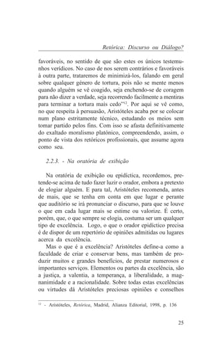 Retórica: Discurso ou Diálogo?

favoráveis, no sentido de que são estes os únicos testemu-
nhos verídicos. No caso de nos serem contrários e favoráveis
à outra parte, trataremos de minimizá-los, falando em geral
sobre qualquer género de tortura, pois não se mente menos
quando alguém se vê coagido, seja enchendo-se de coragem
para não dizer a verdade, seja recorrendo facilmente a mentiras
para terminar a tortura mais cedo”12. Por aqui se vê como,
no que respeita à persuasão, Aristóteles acaba por se colocar
num plano estritamente técnico, estudando os meios sem
tomar partido pelos fins. Com isso se afasta definitivamente
do exaltado moralismo platónico, compreendendo, assim, o
ponto de vista dos retóricos profissionais, que assume agora
como seu.

   2.2.3. - Na oratória de exibição

   Na oratória de exibição ou epidíctica, recordemos, pre-
tende-se acima de tudo fazer luzir o orador, embora a pretexto
de elogiar alguém. E para tal, Aristóteles recomenda, antes
de mais, que se tenha em conta em que lugar e perante
que auditório se irá pronunciar o discurso, para que se louve
o que em cada lugar mais se estime ou valorize. É certo,
porém, que, o que sempre se elogia, costuma ser um qualquer
tipo de excelência. Logo, o que o orador epidíctico precisa
é de dispor de um repertório de opiniões admitidas ou lugares
acerca da excelência.
   Mas o que é a excelência? Aristóteles define-a como a
faculdade de criar e conservar bens, mas também de pro-
duzir muitos e grandes benefícios, de prestar numerosos e
importantes serviços. Elementos ou partes da excelência, são
a justiça, a valentia, a temperança, a liberalidade, a mag-
nanimidade e a racionalidade. Sobre todas estas excelências
ou virtudes dá Aristóteles preciosas opiniões e conselhos
_______________________________
12
   - Aristóteles, Retórica, Madrid, Alianza Editorial, 1998, p. 136


                                                                      25
 