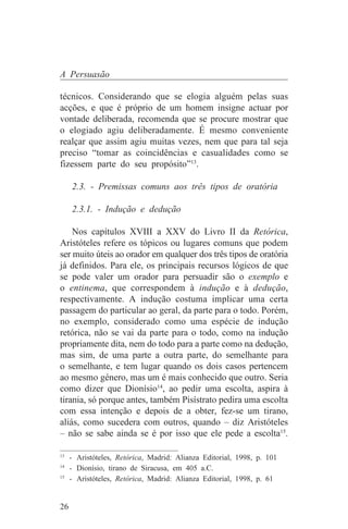 A Persuasão

técnicos. Considerando que se elogia alguém pelas suas
acções, e que é próprio de um homem insigne actuar por
vontade deliberada, recomenda que se procure mostrar que
o elogiado agiu deliberadamente. É mesmo conveniente
realçar que assim agiu muitas vezes, nem que para tal seja
preciso “tomar as coincidências e casualidades como se
fizessem parte do seu propósito”13.

     2.3. - Premissas comuns aos três tipos de oratória

     2.3.1. - Indução e dedução

    Nos capítulos XVIII a XXV do Livro II da Retórica,
Aristóteles refere os tópicos ou lugares comuns que podem
ser muito úteis ao orador em qualquer dos três tipos de oratória
já definidos. Para ele, os principais recursos lógicos de que
se pode valer um orador para persuadir são o exemplo e
o entinema, que correspondem à indução e à dedução,
respectivamente. A indução costuma implicar uma certa
passagem do particular ao geral, da parte para o todo. Porém,
no exemplo, considerado como uma espécie de indução
retórica, não se vai da parte para o todo, como na indução
propriamente dita, nem do todo para a parte como na dedução,
mas sim, de uma parte a outra parte, do semelhante para
o semelhante, e tem lugar quando os dois casos pertencem
ao mesmo género, mas um é mais conhecido que outro. Seria
como dizer que Dionísio14, ao pedir uma escolta, aspira à
tirania, só porque antes, também Pisístrato pedira uma escolta
com essa intenção e depois de a obter, fez-se um tirano,
aliás, como sucedera com outros, quando – diz Aristóteles
– não se sabe ainda se é por isso que ele pede a escolta15.
_______________________________
13
   - Aristóteles, Retórica, Madrid: Alianza Editorial, 1998, p. 101
14
   - Dionísio, tirano de Siracusa, em 405 a.C.
15
   - Aristóteles, Retórica, Madrid: Alianza Editorial, 1998, p. 61


26
 