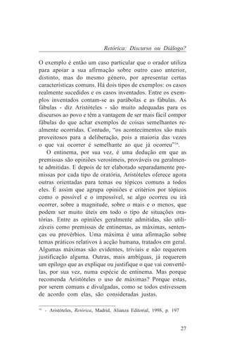 Retórica: Discurso ou Diálogo?

O exemplo é então um caso particular que o orador utiliza
para apoiar a sua afirmação sobre outro caso anterior,
distinto, mas do mesmo género, por apresentar certas
características comuns. Há dois tipos de exemplos: os casos
realmente sucedidos e os casos inventados. Entre os exem-
plos inventados contam-se as parábolas e as fábulas. As
fábulas - diz Aristóteles - são muito adequadas para os
discursos ao povo e têm a vantagem de ser mais fácil compor
fábulas do que achar exemplos de coisas semelhantes re-
almente ocorridas. Contudo, “os acontecimentos são mais
proveitosos para a deliberação, pois a maioria das vezes
o que vai ocorrer é semelhante ao que já ocorreu”16.
    O entinema, por sua vez, é uma dedução em que as
premissas são opiniões verosímeis, prováveis ou geralmen-
te admitidas. E depois de ter elaborado separadamente pre-
missas por cada tipo de oratória, Aristóteles oferece agora
outras orientadas para temas ou tópicos comuns a todos
eles. É assim que agrupa opiniões e critérios por tópicos
como o possível e o impossível, se algo ocorreu ou irá
ocorrer, sobre a magnitude, sobre o mais e o menos, que
podem ser muito úteis em todo o tipo de situações ora-
tórias. Entre as opiniões geralmente admitidas, são utili-
záveis como premissas de entinemas, as máximas, senten-
ças ou provérbios. Uma máxima é uma afirmação sobre
temas práticos relativos à acção humana, tratados em geral.
Algumas máximas são evidentes, triviais e não requerem
justificação alguma. Outras, mais ambíguas, já requerem
um epílogo que as explique ou justifique o que vai convertê-
las, por sua vez, numa espécie de entinema. Mas porque
recomenda Aristóteles o uso de máximas? Porque estas,
por serem comuns e divulgadas, como se todos estivessem
de acordo com elas, são consideradas justas.
_______________________________
16
   - Aristóteles, Retórica, Madrid, Alianza Editorial, 1998, p. 197


                                                                      27
 