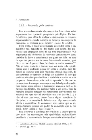 A Persuasão

     2.3.2. - Persuasão pelo carácter

   Para ser um bom orador são necessárias duas coisas: saber
argumentar bem e possuir perspicácia psicológica. Por isso
Aristóteles, para além de analisar e sistematizar os recursos
argumentativos, estuda também os factores psicológicos da
persuasão, a começar pelo carácter (ethos) do orador.
   Com efeito, o poder de convicção do orador sobre o seu
auditório não depende só dos factos que aduza, das pre-
missas que empregue, nem da sua boa argumentação. “Os
argumentos não só derivam do raciocínio demonstrativo, como
também do ético, e acreditamos em quem nos fala na base
de que nos parece ser de uma determinada maneira, quer
dizer, no caso de parecer bom, benévolo ou ambas as coisas”17.
Não se trata, portanto - frise-se uma vez mais - da opinião
prévia que o auditório possa ter sobre o orador, nem tão
pouco do carácter que este realmente possui, mas sim, do
que aparenta ter quando se dirige ao auditório. É isso que
pode ser decisivo para inclinar o auditório a aceitar as suas
propostas. Persuade-se pelo carácter quando “o discurso se
pronuncia de forma que torna aquele que fala digno de crédito
pois damos mais crédito e demoramos menos a fazê-lo, às
pessoas moderadas, em qualquer tema e em geral, mas de
maneira especial parecem-nos totalmente convincentes nos
assuntos em que não há exactidão mas sim dúvida (....) e
não há que considerar, como fazem alguns tratadistas da
disciplina, a moderação do falante como algo que em nada
afecta a capacidade de convencer, mas antes, que o seu
comportamento possui um poder de convicção que é, por
assim dizer, quase o mais eficaz”18.
   Para despertar a confiança nos ouvintes, o orador precisa
que estes lhe reconheçam três qualidades: racionalidade,
excelência e benevolência. Porque se o orador não é racional
_______________________________
17
   - Aristóteles, Retórica, Madrid: Alianza Editorial, 1998, p. 94
18
   - Ibidem, pp. 53-54


28
 