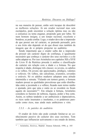 Retórica: Discurso ou Diálogo?

na sua maneira de pensar, então será incapaz de descobrir
as melhores soluções. Já um orador racional mas sem
escrúpulos, pode encontrar a solução óptima mas ou não
a comunica ou tenta enganar, propondo gato por lebre. Só
num homem insigne, a um tempo racional, excelente e
bondoso, se pode confiar. Logo, o orador deve dar a impressão
de que possui um tal carácter, se pretende persuadir, pois
o seu êxito não depende só do que disser mas também da
imagem que de si próprio projectar no auditório.
    Sendo importante que o orador saiba dar a impressão
de possuir um carácter digno de confiança, é igualmente
necessário que conheça o carácter dos seus ouvintes e a ele
saiba adaptar-se. Por isso Aristóteles nos capítulos XII a XVII
do Livro II da Retórica procede à análise e classificação
do carácter em relação com a idade e a fortuna. No que
respeita à idade, distingue três classes: os jovens, os adultos
e os velhos. Os jovens são apaixonados, pródigos, valentes
e volúveis. Os velhos, são calculistas, avarentos, covardes
e estáveis. Só os adultos maduros adoptam uma atitude
intermédia e sensata. “Falando em termos gerais, o homem
maduro possui as qualidades proveitosas que estão distribu-
ídas entre a juventude e a velhice, ficando num termo médio
e ajustado, pois que uma e outra ou se excedem ou ficam
aquém do necessário”19. Em relação à fortuna, Aristóteles
considera os factores de nobreza, riqueza, poder e boa sorte.
Assim, os nobres tenderão a ser ambiciosos e depreciativos,
os ricos serão insensatos e insolentes, e os poderosos pare-
cerão como ricos, mas ainda mais ambiciosos e viris.

   2.3.3. - As paixões do auditório

   O orador de êxito não pode contudo limitar-se ao co-
nhecimento passivo do carácter dos seus ouvintes. Tem
também que influenciar activamente o seu estado de ânimo,
_______________________________
19
   - Aristóteles, Retórica, Madrid: Alianza Editorial, 1998, p. 185


                                                                      29
 