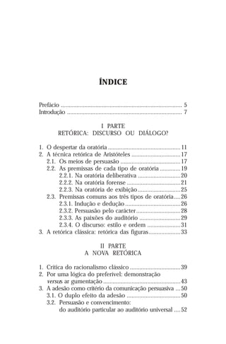 ÍNDICE

Prefácio ............................................................................. 5
Introdução ......................................................................... 7

                        I PARTE
           RETÓRICA: DISCURSO OU DIÁLOGO?

1. O despertar da oratória .............................................. 11
2. A técnica retórica de Aristóteles ...............................17
   2.1. Os meios de persuasão ......................................17
   2.2. As premissas de cada tipo de oratória ............. 19
        2.2.1. Na oratória deliberativa ...........................20
        2.2.2. Na oratória forense .................................. 21
        2.2.3. Na oratória de exibição ...........................25
   2.3. Premissas comuns aos três tipos de oratória .... 26
        2.3.1. Indução e dedução ...................................26
        2.3.2. Persuasão pelo carácter ............................ 28
        2.3.3. As paixões do auditório ..........................29
        2.3.4. O discurso: estilo e ordem .....................31
3. A retórica clássica: retórica das figuras .................... 33

                               II PARTE
                           A NOVA RETÓRICA

1. Crítica do racionalismo clássico ................................39
2. Por uma lógica do preferível: demonstração
   versus ar gumentação .................................................43
3. A adesão como critério da comunicação persuasiva ... 50
   3.1. O duplo efeito da adesão .................................. 50
   3.2. Persuasão e convencimento:
         do auditório particular ao auditório universal .... 52
 