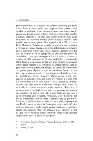 A Persuasão

provocando-lhes as emoções ou paixões (pathos) que mais
convenham à causa, pois este despertar das paixões ade-
quadas no auditório é um dos mais importantes recursos de
persuasão. É que, como já ficou dito a propósito dos jurados
e juízes, segundo a emoção que experimentem num dado
momento, os ouvintes estarão predispostos a decidir num
sentido ou no seu oposto. Nos capítulos II a XI do Livro
II da Retórica, Aristóteles estuda as paixões dos ouvintes
e fornece ao orador lugares, opiniões, informações e critérios
que o ajudarão a provocar essas paixões quando isso for
do seu interesse. Fá-lo agrupando as paixões em pares de
contrários, como por exemplo a ira e a calma, o amor e
o ódio, etc. De cada paixão dá uma definição, considerando
além disso, a disposição mental em que surgem, as pessoas
sobre quem recaem e os objectos ou circunstâncias que as
provocam. Por exemplo, em relação ao amor, define-o como
“o querer para alguém o que se considera bom, no seu
interesse, e não no nosso, e estar disposto a levá-lo a efeito,
na medida das nossas forças”20. Daqui deriva a sua con-
cepção de amizade pois que para ele “amigo é o que ama
e é correspondido no seu amor”21. Mas apesar da profun-
didade com que analisa cada uma das paixões, a sua fi-
nalidade é sempre eminentemente técnica: “Portanto, é
evidente que é possível provar que tais pessoas são amigos
ou inimigos; se não o são, dar a impressão de que são e
se se presume que o sejam, refutá-los, e se discutem por
ira ou inimizade, levá-los para o terreno que se prefira”22.
Com isto Aristóteles leva a cabo, de certo modo, o programa
que Platão traçara na sua obra Fedro para uma possível técnica
retórica genuína e onde punha como condição o conheci-
mento dos diversos tipos de emoção e de carácter, a fim
de que fosse possível actuar também sobre cada carácter
despertando nele a emoção adequada.
_______________________________
20
   - Aristóteles, Retórica, Madrid: Alianza Editorial, 1998, p. 152
21
   - Ibidem
22
   - Ibidem, p. 156


30
 