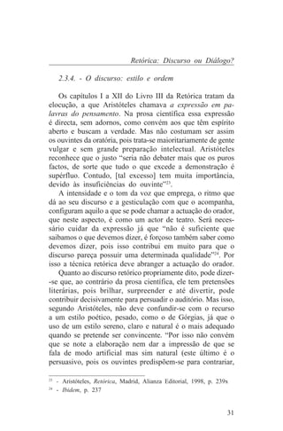 Retórica: Discurso ou Diálogo?

   2.3.4. - O discurso: estilo e ordem

    Os capítulos I a XII do Livro III da Retórica tratam da
elocução, a que Aristóteles chamava a expressão em pa-
lavras do pensamento. Na prosa científica essa expressão
é directa, sem adornos, como convém aos que têm espírito
aberto e buscam a verdade. Mas não costumam ser assim
os ouvintes da oratória, pois trata-se maioritariamente de gente
vulgar e sem grande preparação intelectual. Aristóteles
reconhece que o justo “seria não debater mais que os puros
factos, de sorte que tudo o que excede a demonstração é
supérfluo. Contudo, [tal excesso] tem muita importância,
devido às insuficiências do ouvinte”23.
    A intensidade e o tom da voz que emprega, o ritmo que
dá ao seu discurso e a gesticulação com que o acompanha,
configuram aquilo a que se pode chamar a actuação do orador,
que neste aspecto, é como um actor de teatro. Será neces-
sário cuidar da expressão já que “não é suficiente que
saibamos o que devemos dizer, é forçoso também saber como
devemos dizer, pois isso contribui em muito para que o
discurso pareça possuir uma determinada qualidade”24. Por
isso a técnica retórica deve abranger a actuação do orador.
    Quanto ao discurso retórico propriamente dito, pode dizer-
-se que, ao contrário da prosa científica, ele tem pretensões
literárias, pois brilhar, surpreender e até divertir, pode
contribuir decisivamente para persuadir o auditório. Mas isso,
segundo Aristóteles, não deve confundir-se com o recurso
a um estilo poético, pesado, como o de Górgias, já que o
uso de um estilo sereno, claro e natural é o mais adequado
quando se pretende ser convincente. “Por isso não convém
que se note a elaboração nem dar a impressão de que se
fala de modo artificial mas sim natural (este último é o
persuasivo, pois os ouvintes predispõem-se para contrariar,
_______________________________
23
   - Aristóteles, Retórica, Madrid, Alianza Editorial, 1998, p. 239x
24
   - Ibidem, p. 237


                                                                   31
 