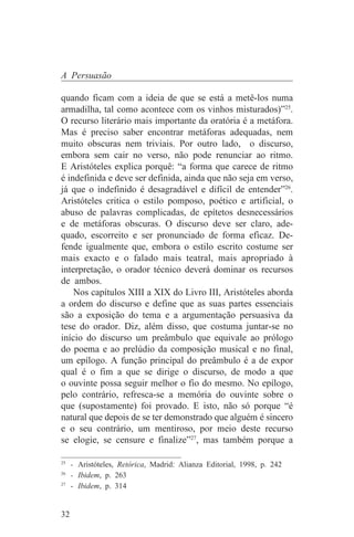 A Persuasão

quando ficam com a ideia de que se está a metê-los numa
armadilha, tal como acontece com os vinhos misturados)”25.
O recurso literário mais importante da oratória é a metáfora.
Mas é preciso saber encontrar metáforas adequadas, nem
muito obscuras nem triviais. Por outro lado, o discurso,
embora sem cair no verso, não pode renunciar ao ritmo.
E Aristóteles explica porquê: “a forma que carece de ritmo
é indefinida e deve ser definida, ainda que não seja em verso,
já que o indefinido é desagradável e difícil de entender”26.
Aristóteles critica o estilo pomposo, poético e artificial, o
abuso de palavras complicadas, de epítetos desnecessários
e de metáforas obscuras. O discurso deve ser claro, ade-
quado, escorreito e ser pronunciado de forma eficaz. De-
fende igualmente que, embora o estilo escrito costume ser
mais exacto e o falado mais teatral, mais apropriado à
interpretação, o orador técnico deverá dominar os recursos
de ambos.
    Nos capítulos XIII a XIX do Livro III, Aristóteles aborda
a ordem do discurso e define que as suas partes essenciais
são a exposição do tema e a argumentação persuasiva da
tese do orador. Diz, além disso, que costuma juntar-se no
início do discurso um preâmbulo que equivale ao prólogo
do poema e ao prelúdio da composição musical e no final,
um epílogo. A função principal do preâmbulo é a de expor
qual é o fim a que se dirige o discurso, de modo a que
o ouvinte possa seguir melhor o fio do mesmo. No epílogo,
pelo contrário, refresca-se a memória do ouvinte sobre o
que (supostamente) foi provado. E isto, não só porque “é
natural que depois de se ter demonstrado que alguém é sincero
e o seu contrário, um mentiroso, por meio deste recurso
se elogie, se censure e finalize”27, mas também porque a
_______________________________
25
   - Aristóteles, Retórica, Madrid: Alianza Editorial, 1998, p. 242
26
   - Ibidem, p. 263
27
   - Ibidem, p. 314


32
 