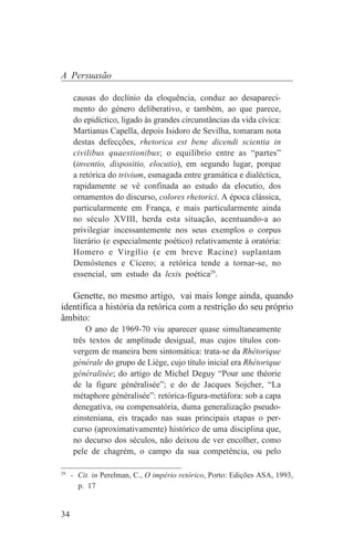 A Persuasão

     causas do declínio da eloquência, conduz ao desapareci-
     mento do género deliberativo, e também, ao que parece,
     do epidíctico, ligado às grandes circunstâncias da vida cívica:
     Martianus Capella, depois Isidoro de Sevilha, tomaram nota
     destas defecções, rhetorica est bene dicendi scientia in
     civilibus quaestionibus; o equilíbrio entre as “partes”
     (inventio, dispositio, elocutio), em segundo lugar, porque
     a retórica do trivium, esmagada entre gramática e dialéctica,
     rapidamente se vê confinada ao estudo da elocutio, dos
     ornamentos do discurso, colores rhetorici. A época clássica,
     particularmente em França, e mais particularmente ainda
     no século XVIII, herda esta situação, acentuando-a ao
     privilegiar incessantemente nos seus exemplos o corpus
     literário (e especialmente poético) relativamente à oratória:
     Homero e Virgílio (e em breve Racine) suplantam
     Demóstenes e Cícero; a retórica tende a tornar-se, no
     essencial, um estudo da lexis poética29.

   Genette, no mesmo artigo, vai mais longe ainda, quando
identifica a história da retórica com a restrição do seu próprio
âmbito:
         O ano de 1969-70 viu aparecer quase simultaneamente
     três textos de amplitude desigual, mas cujos títulos con-
     vergem de maneira bem sintomática: trata-se da Rhétorique
     générale do grupo de Liège, cujo título inicial era Rhétorique
     généralisée; do artigo de Michel Deguy “Pour une théorie
     de la figure généralisée”; e do de Jacques Sojcher, “La
     métaphore généralisée”: retórica-figura-metáfora: sob a capa
     denegativa, ou compensatória, duma generalização pseudo-
     einsteniana, eis traçado nas suas principais etapas o per-
     curso (aproximativamente) histórico de uma disciplina que,
     no decurso dos séculos, não deixou de ver encolher, como
     pele de chagrém, o campo da sua competência, ou pelo
_______________________________
29
   - Cit. in Perelman, C., O império retórico, Porto: Edições ASA, 1993,
     p. 17


34
 