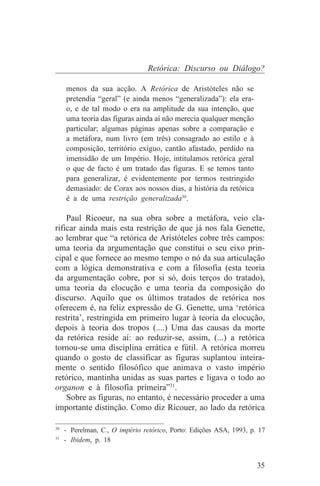 Retórica: Discurso ou Diálogo?

   menos da sua acção. A Retórica de Aristóteles não se
   pretendia “geral” (e ainda menos “generalizada”): ela era-
   o, e de tal modo o era na amplitude da sua intenção, que
   uma teoria das figuras ainda aí não merecia qualquer menção
   particular; algumas páginas apenas sobre a comparação e
   a metáfora, num livro (em três) consagrado ao estilo e à
   composição, território exíguo, cantão afastado, perdido na
   imensidão de um Império. Hoje, intitulamos retórica geral
   o que de facto é um tratado das figuras. E se temos tanto
   para generalizar, é evidentemente por termos restringido
   demasiado: de Corax aos nossos dias, a história da retórica
   é a de uma restrição generalizada30.

    Paul Ricoeur, na sua obra sobre a metáfora, veio cla-
rificar ainda mais esta restrição de que já nos fala Genette,
ao lembrar que “a retórica de Aristóteles cobre três campos:
uma teoria da argumentação que constitui o seu eixo prin-
cipal e que fornece ao mesmo tempo o nó da sua articulação
com a lógica demonstrativa e com a filosofia (esta teoria
da argumentação cobre, por si só, dois terços do tratado),
uma teoria da elocução e uma teoria da composição do
discurso. Aquilo que os últimos tratados de retórica nos
oferecem é, na feliz expressão de G. Genette, uma ‘retórica
restrita’, restringida em primeiro lugar à teoria da elocução,
depois à teoria dos tropos (....) Uma das causas da morte
da retórica reside aí: ao reduzir-se, assim, (...) a retórica
tornou-se uma disciplina errática e fútil. A retórica morreu
quando o gosto de classificar as figuras suplantou inteira-
mente o sentido filosófico que animava o vasto império
retórico, mantinha unidas as suas partes e ligava o todo ao
organon e à filosofia primeira”31.
    Sobre as figuras, no entanto, é necessário proceder a uma
importante distinção. Como diz Ricouer, ao lado da retórica
_______________________________
30
   - Perelman, C., O império retórico, Porto: Edições ASA, 1993, p. 17
31
   - Ibidem, p. 18


                                                                   35
 