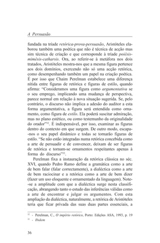 A Persuasão

fundada na tríade retórica-prova-persuasão, Aristóteles ela-
borou também uma poética que não é técnica de acção mas
sim técnica de criação e que corresponde à tríade poiésis-
mimésis-catharsis. Ora, ao referir-se à metáfora nos dois
tratados, Aristóteles mostra-nos que a mesma figura pertence
aos dois domínios, exercendo não só uma acção retórica,
como desempenhando também um papel na criação poética.
É por isso que Chaim Perelman estabelece uma diferença
nítida entre figuras de retórica e figuras de estilo, quando
afirma: “Consideramos uma figura como argumentativa se
o seu emprego, implicando uma mudança de perspectiva,
parece normal em relação à nova situação sugerida. Se, pelo
contrário, o discurso não implica a adesão do auditor a esta
forma argumentativa, a figura será entendida como orna-
mento, como figura de estilo. Ela poderá suscitar admiração,
mas no plano estético, ou como testemunho da originalidade
do orador”32. É indispensável, por isso, examinar as figuras
dentro do contexto em que surgem. De outro modo, escapa-
-nos o seu papel dinâmico e todas se tornarão figuras de
estilo. “Se não estão integradas numa retórica concebida como
a arte de persuadir e de convencer, deixam de ser figuras
de retórica e tornam-se ornamentos respeitantes apenas à
forma do discurso”33.
    Perelman fixa a instauração da retórica clássica no séc.
XVI, quando Pedro Ramo define a gramática como a arte
de bem falar (falar correctamente), a dialéctica como a arte
de bem raciocinar e a retórica como a arte de bem dizer
(fazer um uso eloquente e ornamentado da linguagem). Note-
-se a amplitude com que a dialéctica surge nesta classifi-
cação, abrangendo tanto o estudo das inferências válidas como
a arte de encontrar e julgar os argumentos. Com esta
ampliação da dialéctica, naturalmente, a retórica de Aristóteles
teria que ficar privada das suas duas partes essenciais, a
_______________________________
32
   - Perelman, C., O império retórico, Porto: Edições ASA, 1993, p. 19
33
   - Ibidem


36
 