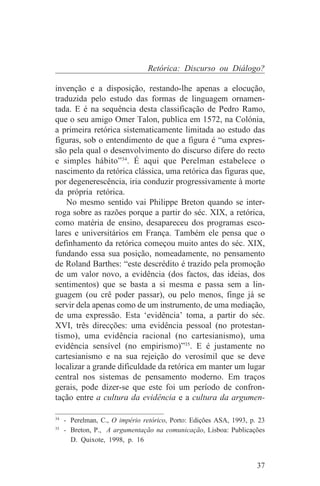 Retórica: Discurso ou Diálogo?

invenção e a disposição, restando-lhe apenas a elocução,
traduzida pelo estudo das formas de linguagem ornamen-
tada. E é na sequência desta classificação de Pedro Ramo,
que o seu amigo Omer Talon, publica em 1572, na Colónia,
a primeira retórica sistematicamente limitada ao estudo das
figuras, sob o entendimento de que a figura é “uma expres-
são pela qual o desenvolvimento do discurso difere do recto
e simples hábito”34. É aqui que Perelman estabelece o
nascimento da retórica clássica, uma retórica das figuras que,
por degenerescência, iria conduzir progressivamente à morte
da própria retórica.
    No mesmo sentido vai Philippe Breton quando se inter-
roga sobre as razões porque a partir do séc. XIX, a retórica,
como matéria de ensino, desapareceu dos programas esco-
lares e universitários em França. Também ele pensa que o
definhamento da retórica começou muito antes do séc. XIX,
fundando essa sua posição, nomeadamente, no pensamento
de Roland Barthes: “este descrédito é trazido pela promoção
de um valor novo, a evidência (dos factos, das ideias, dos
sentimentos) que se basta a si mesma e passa sem a lin-
guagem (ou crê poder passar), ou pelo menos, finge já se
servir dela apenas como de um instrumento, de uma mediação,
de uma expressão. Esta ‘evidência’ toma, a partir do séc.
XVI, três direcções: uma evidência pessoal (no protestan-
tismo), uma evidência racional (no cartesianismo), uma
evidência sensível (no empirismo)”35. E é justamente no
cartesianismo e na sua rejeição do verosímil que se deve
localizar a grande dificuldade da retórica em manter um lugar
central nos sistemas de pensamento moderno. Em traços
gerais, pode dizer-se que este foi um período de confron-
tação entre a cultura da evidência e a cultura da argumen-
_______________________________
34
   - Perelman, C., O império retórico, Porto: Edições ASA, 1993, p. 23
35
   - Breton, P., A argumentação na comunicação, Lisboa: Publicações
     D. Quixote, 1998, p. 16


                                                                   37
 