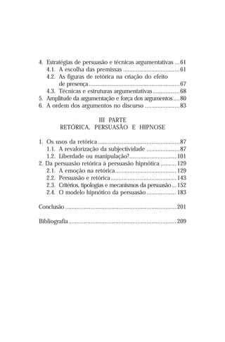 4. Estratégias de persuasão e técnicas argumentativas ... 61
   4.1. A escolha das premissas ....................................61
   4.2. As figuras de retórica na criação do efeito
        de presença ..........................................................67
   4.3. Técnicas e estruturas argumentativas .................68
5. Amplitude da argumentação e força dos argumentos .... 80
6. A ordem dos argumentos no discurso ...................... 83

                       III PARTE
            RETÓRICA, PERSUASÃO E HIPNOSE

1. Os usos da retórica ....................................................87
   1.1. A revalorização da subjectividade .....................87
   1.2. Liberdade ou manipulação? .............................. 101
2. Da persuasão retórica à persuasão hipnótica .......... 129
   2.1. A emoção na retórica ....................................... 129
   2.2. Persuasão e retórica .......................................... 143
   2.3. Critérios, tipologias e mecanismos da persuasão... 152
   2.4. O modelo hipnótico da persuasão ................... 183

Conclusão ....................................................................... 201

Bibliografia ..................................................................... 209




4
 