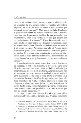 A Persuasão

nado; e até nenhum deles, parece, possuiu a ciência, pois,
se as razões de um fossem certas e evidentes, ele poderia
expô-las ao outro de uma tal maneira que acabaria por
convencê-lo por sua vez”3. Mas, como sublinha Perelman,
a questão não reside no método cartesiano em si mesmo,
mas sim, no desmesurado âmbito da sua aplicação, que
relembremos, seria o de “todas as coisas que podem cair
no conhecimento dos homens”4. É que Descartes tão pouco
quis limitar as suas regras ao discurso matemático, antes
se propôs fundar uma filosofia verdadeiramente racional e
é aí, como acentua Perelman, que ele dá “...um passo
aventureiro, que o conduz a uma filosofia contestável, quando
se lembra de misturar uma imaginação propriamente filo-
sófica com as suas análises matemáticas, transformando as
regras inspiradas pelos geómetras em regras universalmente
válidas”5.
    A sua filosofia teria, assim, como finalidade, a descoberta
da verdade, e como fundamento, a evidência. Seria uma
filosofia inteiramente nova, uma verdadeira ciência que
progrediria de evidência em evidência. Apenas enquanto não
se alcançasse por este método o conhecimento da verdade
seria necessário deitar mão a uma moral provisória cuja
necessidade Descartes justifica do seguinte modo: “para não
ficar irresoluto na minha conduta, enquanto a razão me
obrigasse a sê-lo nos meus juízos, e, para não deixar de
viver, desde então, o mais felizmente possível, formei para
mim próprio uma moral provisória constituída somente por
três ou quatro máximas....”6.
    Há aqui, como bem observa Rui Grácio, uma nítida
distinção entre os domínios da teoria e da prática e o implícito
_______________________________
3
   - Descartes, Oeuvres, ed. de la Pléiade, Paris, 1952, p. 40 cit in
     Perelman, C., Retóricas, S. Paulo: Martins Fontes, 1997, p. 211
4
   - Descartes, R., Discurso do Método, Porto: Porto Editora, 1988, p. 73
5
   - Perelman, C., O império retórico, Porto: Edições ASA, 1993, p. 163
6
   - Descartes, R., Discurso do Método, Porto: Porto Editora, 1988, p. 78


40
 
