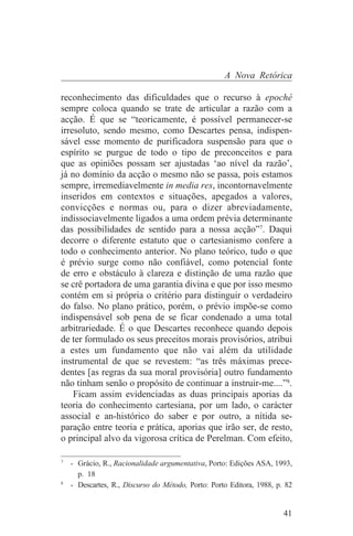 A Nova Retórica

reconhecimento das dificuldades que o recurso à epoché
sempre coloca quando se trate de articular a razão com a
acção. É que se “teoricamente, é possível permanecer-se
irresoluto, sendo mesmo, como Descartes pensa, indispen-
sável esse momento de purificadora suspensão para que o
espírito se purgue de todo o tipo de preconceitos e para
que as opiniões possam ser ajustadas ‘ao nível da razão’,
já no domínio da acção o mesmo não se passa, pois estamos
sempre, irremediavelmente in media res, incontornavelmente
inseridos em contextos e situações, apegados a valores,
convicções e normas ou, para o dizer abreviadamente,
indissociavelmente ligados a uma ordem prévia determinante
das possibilidades de sentido para a nossa acção”7. Daqui
decorre o diferente estatuto que o cartesianismo confere a
todo o conhecimento anterior. No plano teórico, tudo o que
é prévio surge como não confiável, como potencial fonte
de erro e obstáculo à clareza e distinção de uma razão que
se crê portadora de uma garantia divina e que por isso mesmo
contém em si própria o critério para distinguir o verdadeiro
do falso. No plano prático, porém, o prévio impõe-se como
indispensável sob pena de se ficar condenado a uma total
arbitrariedade. É o que Descartes reconhece quando depois
de ter formulado os seus preceitos morais provisórios, atribui
a estes um fundamento que não vai além da utilidade
instrumental de que se revestem: “as três máximas prece-
dentes [as regras da sua moral provisória] outro fundamento
não tinham senão o propósito de continuar a instruir-me....”8.
    Ficam assim evidenciadas as duas principais aporias da
teoria do conhecimento cartesiana, por um lado, o carácter
associal e an-histórico do saber e por outro, a nítida se-
paração entre teoria e prática, aporias que irão ser, de resto,
o principal alvo da vigorosa crítica de Perelman. Com efeito,
_______________________________
7
   - Grácio, R., Racionalidade argumentativa, Porto: Edições ASA, 1993,
     p. 18
8
   - Descartes, R., Discurso do Método, Porto: Porto Editora, 1988, p. 82


                                                                      41
 