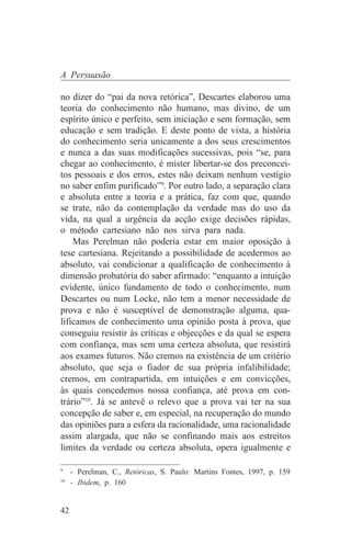 A Persuasão

no dizer do “pai da nova retórica”, Descartes elaborou uma
teoria do conhecimento não humano, mas divino, de um
espírito único e perfeito, sem iniciação e sem formação, sem
educação e sem tradição. E deste ponto de vista, a história
do conhecimento seria unicamente a dos seus crescimentos
e nunca a das suas modificações sucessivas, pois “se, para
chegar ao conhecimento, é mister libertar-se dos preconcei-
tos pessoais e dos erros, estes não deixam nenhum vestígio
no saber enfim purificado”9. Por outro lado, a separação clara
e absoluta entre a teoria e a prática, faz com que, quando
se trate, não da contemplação da verdade mas do uso da
vida, na qual a urgência da acção exige decisões rápidas,
o método cartesiano não nos sirva para nada.
    Mas Perelman não poderia estar em maior oposição à
tese cartesiana. Rejeitando a possibilidade de acedermos ao
absoluto, vai condicionar a qualificação de conhecimento à
dimensão probatória do saber afirmado: “enquanto a intuição
evidente, único fundamento de todo o conhecimento, num
Descartes ou num Locke, não tem a menor necessidade de
prova e não é susceptível de demonstração alguma, qua-
lificamos de conhecimento uma opinião posta à prova, que
conseguiu resistir às críticas e objecções e da qual se espera
com confiança, mas sem uma certeza absoluta, que resistirá
aos exames futuros. Não cremos na existência de um critério
absoluto, que seja o fiador de sua própria infalibilidade;
cremos, em contrapartida, em intuições e em convicções,
às quais concedemos nossa confiança, até prova em con-
trário”10. Já se antevê o relevo que a prova vai ter na sua
concepção de saber e, em especial, na recuperação do mundo
das opiniões para a esfera da racionalidade, uma racionalidade
assim alargada, que não se confinando mais aos estreitos
limites da verdade ou certeza absoluta, opera igualmente e
_______________________________
9
   - Perelman, C., Retóricas, S. Paulo: Martins Fontes, 1997, p. 159
10
   - Ibidem, p. 160


42
 
