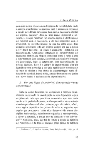 A Nova Retórica

com não menor eficácia nos domínios da razoabilidade onde
o critério qualificador do racional será o acordo ou consenso
e já não a evidência cartesiana. Para isso, é necessário afastar
do espírito qualquer ideia de uma razão impessoal e ab-
soluta. E é o que Perelman faz, quando rejeita a identificação
do racional com o necessário, e do não-necessário com o
irracional, no reconhecimento de que há entre esses dois
extremos absolutos todo um imenso campo em que a nossa
actividade racional se exerce enquanto instância da
razoabilidade. Analisando sobretudo as características do
raciocínio prático, ele propõe-se mostrar como a razão é apta
a lidar também com valores, a ordenar as nossas preferências
ou convicções, logo, a determinar, com razoabilidade, as
nossas decisões. Esse é o campo da argumentação que ele
identifica com a retórica e por cuja reabilitação e renovação
se bate ao fundar a sua teoria da argumentação numa fi-
losofia do razoável. Desse modo, a razão humaniza-se e ganha
um novo rosto: a racionalidade argumentativa.

   2. - Por uma lógica do preferível: demonstração versus
argumentação

   Sabe-se como Perelman foi conduzido à retórica. Inici-
almente interessado na investigação de uma hipotética lógica
de juízos de valor que permitisse demonstrar que uma certa
acção seria preferível a outra, acabou por retirar desse estudo
duas inesperadas conclusões: primeiro, que não existia, afinal,
uma lógica específica dos juízos de valor e, segundo, que
aquilo que procurava “tinha sido desenvolvido numa dis-
ciplina muito antiga, actualmente esquecida e menosprezada,
a saber, a retórica, a antiga arte de persuadir e de conven-
cer”11. Confessa, aliás, que foi da leitura e estudo da retórica
de Aristóteles e de toda a tradição greco-latina da retórica
_______________________________
11
   - Perelman, C., O império retórico, Porto: Edições ASA, 1993, p. 15


                                                                   43
 