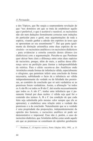 A Persuasão

e dos Tópicos, que lhe surgiu a surpreendente revelação de
que “nos domínios em que se trata de estabelecer aquilo
que é preferível, o que é aceitável e razoável, os raciocínios
não são nem deduções formalmente correctas nem induções
do particular para o geral, mas argumentações de toda a
espécie, visando ganhar a adesão dos espíritos às teses que
se apresentam ao seu assentimento”12. Daí que parta igual-
mente da distinção aristotélica entre duas espécies de ra-
ciocínio - os raciocínios analíticos e os raciocínios dialécticos
- para evidenciar a estreita conexão destes últimos (os
dialécticos) com a argumentação. Percebe-se que Perelman
quer deixar bem clara a diferença entre estas duas espécies
de raciocínio, porque, além do mais, a análise dessa dife-
rença serve na perfeição para ilustrar a indispensabilidade
da retórica. Para o efeito socorre-se dos Analíticos onde
Aristóteles estuda formas de inferência válida, especialmente
o silogismo, que permitem inferir uma conclusão de forma
necessária, sublinhando o facto de a inferência ser válida
independentemente da verdade ou da falsidade das premis-
sas, ao contrário da conclusão que só será verdadeira se as
premissas forem verdadeiras. Assim, a afirmação “se todos
os A são B e se todos os B são C, daí resulta necessariamente
que todos os A são C”, traduz uma inferência que é pu-
ramente formal por duas razões: é válida seja qual for o
conteúdo dos termos A, B e C (na condição de que cada
letra seja substituída pelo mesmo valor sempre que ela se
apresente), e estabelece uma relação entre a verdade das
premissas e a da conclusão. Naturalmente que se a verdade
é uma propriedade das proposições, independentemente da
opinião dos homens, o raciocínio analítico só pode ser
demonstrativo e impessoal. Esse não é, porém, o caso do
raciocínio dialéctico, que Aristóteles define como sendo aquele
em que as premissas se constituem de opiniões geralmente
_______________________________
12
   - Perelman, C., O império retórico, Porto: Edições ASA, 1993, p. 15


44
 
