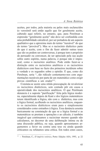 A Nova Retórica

aceites, por todos, pela maioria ou pelos mais esclarecidos
(o verosímil será então aquilo que for geralmente aceite,
cabendo aqui referir, no entanto, que, para Perelman a
expressão “geralmente aceite” não deve ser confundida com
uma probabilidade calculável, por ser portadora de um aspecto
qualitativo que a aproxima mais do termo “razoável” do que
do termo “provável”). Mas se o raciocínio dialéctico parte
do que é aceite, com o fim de fazer admitir outras teses
que são ou podem ser controversas, é porque tem o propósito
de persuadir ou convencer, de ser apreciado pela sua acção
sobre outro espírito, numa palavra, é porque não é impes-
soal, como o raciocínio analítico. Pode então fazer-se a
distinção entre os raciocínios analíticos e os raciocínios
dialécticos com base no facto dos primeiros incidirem sobre
a verdade e os segundos sobre a opinião. É que, como diz
Perelman, seria “...tão ridículo contentarmo-nos com argu-
mentações razoáveis por parte de um matemático como exigir
provas científicas a um orador”13.
    Constata-se assim uma nítida preocupação de revalorizar
os raciocínios dialécticos, sem contudo pôr em causa a
operatividade dos raciocínios analíticos. O que Perelmam
denuncia é a suposta “purificação” feita pela lógica moder-
na, especialmente depois de Kant e dos lógicos matemáticos
terem identificado a lógica, não com a dialéctica, mas com
a lógica formal, acolhendo os raciocínios analíticos, enquan-
to os raciocínios dialécticos eram pura e simplesmente
considerados como estranhos à lógica. Essa denúncia assenta
basicamente na constatação de que se a lógica formal e as
matemáticas se prestam a operações e ao cálculo, é também
inegável que continuamos a raciocinar mesmo quando não
calculamos, no decorrer de uma deliberação íntima ou de
uma discussão pública, ou seja, quando apresentamos ar-
gumentos a favor ou contra uma tese ou ainda quando
criticamos ou refutamos uma crítica. Em todos estes casos,
_______________________________
13
   - Perelman, C., O império retórico, Porto: Edições ASA, 1993, p. 22


                                                                   45
 