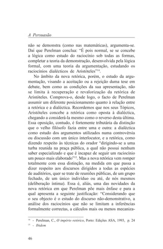 A Persuasão

não se demonstra (como nas matemáticas), argumenta-se.
Daí que Perelman conclua: “É pois normal, se se concebe
a lógica como estudo do raciocínio sob todas as formas,
completar a teoria da demonstração, desenvolvida pela lógica
formal, com uma teoria da argumentação, estudando os
raciocínios dialécticos de Aristóteles”14.
    No âmbito da nova retórica, porém, o estudo da argu-
mentação, visando a aceitação ou a rejeição duma tese em
debate, bem como as condições da sua apresentação, não
se limita à recuperação e revalorização da retórica de
Aristóteles. Comprova-o, desde logo, o facto de Perelman
assumir um diferente posicionamento quanto à relação entre
a retórica e a dialéctica. Recordemos que nos seus Tópicos,
Aristóteles concebe a retórica como oposta à dialéctica,
chegando a considerá-la mesmo como o reverso desta última.
Essa oposição, contudo, é fortemente tributária da distinção
que o velho filósofo fazia entre uma e outra: a dialéctica
como estudo dos argumentos utilizados numa controvérsia
ou discussão com um único interlocutor, e a retórica, como
dizendo respeito às técnicas do orador “dirigindo-se a uma
turba reunida na praça pública, a qual não possui nenhum
saber especializado e que é incapaz de seguir um raciocínio
um pouco mais elaborado”15. Mas a nova retórica vem romper
totalmente com essa distinção, na medida em que passa a
dizer respeito aos discursos dirigidos a todas as espécies
de auditórios, quer se trate de reuniões públicas, de um grupo
fechado, de um único indivíduo ou até, de nós mesmos
(deliberação íntima). Essa é, aliás, uma das novidades da
nova retórica em que Perelman põe mais ênfase e para a
qual apresenta a seguinte justificação: “Considerando que
o seu objecto é o estudo do discurso não-demonstrativo, a
análise dos raciocínios que não se limitam a inferências
formalmente correctas, a cálculos mais ou menos mecaniza-
_______________________________
14
   - Perelman, C., O império retórico, Porto: Edições ASA, 1993, p. 24
15
   - Ibidem


46
 