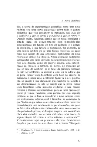 A Nova Retórica

dos, a teoria da argumentação concebida como uma nova
retórica (ou uma nova dialéctica) cobre todo o campo
discursivo que visa convencer ou persuadir, seja qual for
o auditório a que se dirige e a matéria a que se refere”16.
Quando muito, Perelman admite que se possa completar o
estudo geral da argumentação com metodologias
especializadas em função do tipo de auditório e o género
da disciplina, o que levaria à elaboração, por exemplo, de
uma lógica jurídica ou de uma lógica filosófica, as quais
mais não seriam do que aplicações particulares da nova
retórica ao direito e à filosofia. Nesta afirmação poderemos
surpreender uma outra inovação no seu pensamento retórico,
pois dela decorre, como ele próprio assume, uma subordi-
nação da filosofia à retórica, ao menos, no momento em
que se trate de verificar se as teses da primeira merecem
ou não ser acolhidas. A questão é esta: ou se admite que
se pode fundar teses filosóficas com base no critério da
evidência e, nesse caso, a filosofia bastar-se-á a si própria,
não só quanto à sua elaboração mas também no tocante à
sua demonstração, ou não se admite que se possa fundar
teses filosóficas sobre intuições evidentes e será preciso
recorrer a técnicas argumentativas para as fazer prevalecer.
Como já vimos, Perelman toma partido por esta segunda
hipótese, o que o leva a considerar a nova retórica como
um instrumento indispensável à filosofia, na convicção de
que “todos os que crêem na existência de escolhas razoáveis,
precedidas por uma deliberação ou por discussões, nas quais
as diferentes soluções são confrontadas umas com as outras,
não poderão dispensar, se desejam adquirir uma consciência
clara dos métodos intelectuais utilizados, uma teoria da
argumentação tal como a nova retórica a apresenta”17.
Vislumbram-se aqui os primeiros alicerces fundacionais
daquilo a que, numa das suas obras, virá a chamar “O império
_______________________________
16
   - Perelman, C., O império retórico. Porto: Edições ASA, 1993, p. 24
17
   - Ibidem, p. 27


                                                                   47
 