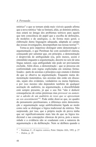 A Persuasão

retórico” e que se tornam ainda mais visíveis quando afirma
que a nova retórica “não se limitará, aliás, ao domínio prático,
mas estará no âmago dos problemas teóricos para aquele
que tem consciência do papel que a escolha de definições,
de modelos e de analogias, e, de forma mais geral, a
elaboração duma linguagem adequada, adaptada ao campo
das nossas investigações, desempenham nas nossas teorias”18.
    Torna-se pois imperioso distinguir entre demonstração e
argumentação, o que Perelman faz com assinalável clareza,
começando por salientar que, em princípio, a demonstração
é desprovida de ambiguidade (ou, pelo menos, assim é
entendida) enquanto a argumentação, decorre no seio de uma
língua natural, cuja ambiguidade não pode ser previamente
excluída. Além disso, a demonstração - que se processa em
conformidade com regras explicitadas em sistemas forma-
lizados - parte de axiomas e princípios cujo estatuto é distinto
do que se observa na argumentação. Enquanto numa de-
monstração matemática, tais axiomas não estão em discus-
são, sejam eles evidentes, verdadeiros ou meras hipóteses,
e por isso mesmo não dependem também de qualquer
aceitação do auditório, na argumentação, a discutibilidade
está sempre presente, já que o seu fim “não é deduzir
consequências de certas premissas mas provocar ou aumen-
tar a adesão de um auditório às teses que se apresentam
ao seu assentimento”19. Pode então dizer-se que, no quadro
do pensamento perelmaniano, a diferença entre demonstra-
ção e argumentação surge umbilicalmente ligada ao modo
como nele se distingue a lógica tradicional da retórica. Não
surpreende, por isso, que a própria noção de prova tenha
que ser significativamente mais lata do que na lógica tra-
dicional e nas concepções clássicas de prova, pois a neces-
sidade e a evidência não se coadunam com a natureza da
argumentação e da deliberação. Nem se delibera quando a
_______________________________
18
   - Perelman, C., O império retórico, Porto: Edições ASA, 1993, p. 27
19
   - Ibidem, p. 29


48
 