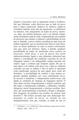 A Nova Retórica

solução é necessária, nem se argumenta contra a evidência.
Daí que Perelman venha dizer-nos que ao lado da prova
para a lógica tradicional, dedutiva ou indutiva, impõe-se
considerar também outro tipo de argumentos, os dialécticos
ou retóricos. Este alargamento da noção de prova, mostra-
-se, aliás, em perfeita harmonia com o já referido alarga-
mento da própria noção de razão. Organizada por um conjunto
de processos que tendem a enfatizar a plausibilidade da tese
que se defende, a prova retórica manifesta-se pela força do
melhor argumento, que se mostrará mais forte ou mais fraco,
mais ou menos pertinente ou mais ou menos convincente,
mas que, pela sua natureza, afasta, à partida, qualquer
possibilidade de poder ser justificado como correcto ou
incorrecto. Além disso, o acto de provar fica assim
indissociavelmente ligado a uma dimensão referencial que
implica a consideração das condições concretas do uso da
linguagem natural e da ambiguidade sempre presente nas
noções vagas e confusas que integram aquela. Do que se
trata agora é de realizar uma prova nas e para as situações
concretas em que se elabora e face às quais se apresenta
como justificação razoável de uma opção, pois, como diz
Perelman, “a possibilidade de conferir a uma mesma ex-
pressão sentidos múltiplos, por vezes inteiramente novos,
de recorrer a metáforas, a interpretações controversas, está
ligada às condições de emprego da linguagem natural. O
facto desta recorrer frequentemente a noções confusas, que
dão lugar a interpretações múltiplas, a definições variadas,
obriga-nos muito frequentemente a efectuar escolhas, deci-
sões, não necessariamente coincidentes. Donde a obrigação,
bem frequente, de justificar esta escolha, de motivar estas
decisões”20. Rui Grácio assinala aqui uma deslocação fun-
damental na noção de prova, no sentido da sua
desdogmatização, sem que, contudo, se tenha de cair no
_______________________________
20
   - Perelman, C., cit. in Grácio, R., Racionalidade argumentativa, Porto:
     Edições ASA, 1993, p. 79


                                                                       49
 
