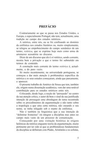 PREFÁCIO
    Contrariamente ao que se passa nos Estados Unidos, a
Europa, e especialmente Portugal, não tem, actualmente, uma
tradição no campo dos estudos retóricos.
    A retórica, entre nós, ou se foi confinando ao domínio
da estilística nos estudos literários ou, muito simplesmente,
se relegou ao empobrecimento do campo semântico de um
termo, retórica, que se exprime hoje mais como arma de
arremesso acusatória no discurso.
    Dizer de um discurso que ele é só retórico, sendo corrente,
mostra bem a privação a que o termo foi submetido em
termos de conteúdo.
    A conotação mais corrente do termo retórica é, actual-
mente, a do puro vazio.
    Só muito recentemente, na universidade portuguesa, se
começou a dar mais atenção à problemática específica da
retórica e os seus estudos começaram, ainda que parcamente,
a aparecer.
    O presente trabalho de Américo de Sousa que tem, também
ele, origem numa dissertação académica, vem dar uma notável
contribuição para os estudos retóricos entre nós.
    Colocando, desde logo, a noção de “persuasão” no centro
da sua atenção crítica, o autor dá bem o sinal da sua justificada
intenção de prosseguir uma abordagem do tema recentrada
sobre os procedimentos de argumentação e não tanto sobre
a tropologia a que uma certa retórica, não ousando o seu
nome, se tinha relegado sob o manto da estilística.
    Não é também na linguística que a sua intenção de
“delimitar fronteiras” irá integrar a disciplina mas antes no
campo mais vasto de um processo de comunicação.
    Começando por uma visitação histórica às origens
helénicas da retórica enquanto teoria da argumentação, muito
pertinente por ter sido aí que as problemáticas fundamentais
da disciplina se definiram com Platão, Aristóteles e os sofistas,


                                                               5
 