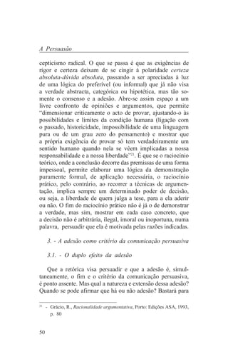 A Persuasão

cepticismo radical. O que se passa é que as exigências de
rigor e certeza deixam de se cingir à polaridade certeza
absoluta-dúvida absoluta, passando a ser apreciadas à luz
de uma lógica do preferível (ou informal) que já não visa
a verdade abstracta, categórica ou hipotética, mas tão so-
mente o consenso e a adesão. Abre-se assim espaço a um
livre confronto de opiniões e argumentos, que permite
“dimensionar criticamente o acto de provar, ajustando-o às
possibilidades e limites da condição humana (ligação com
o passado, historicidade, impossibilidade de uma linguagem
pura ou de um grau zero do pensamento) e mostrar que
a própria exigência de provar só tem verdadeiramente um
sentido humano quando nela se vêem implicadas a nossa
responsabilidade e a nossa liberdade”21. É que se o raciocínio
teórico, onde a conclusão decorre das premissas de uma forma
impessoal, permite elaborar uma lógica da demonstração
puramente formal, de aplicação necessária, o raciocínio
prático, pelo contrário, ao recorrer a técnicas de argumen-
tação, implica sempre um determinado poder de decisão,
ou seja, a liberdade de quem julga a tese, para a ela aderir
ou não. O fim do raciocínio prático não é já o de demonstrar
a verdade, mas sim, mostrar em cada caso concreto, que
a decisão não é arbitrária, ilegal, imoral ou inoportuna, numa
palavra, persuadir que ela é motivada pelas razões indicadas.

     3. - A adesão como critério da comunicação persuasiva

     3.1. - O duplo efeito da adesão

   Que a retórica visa persuadir e que a adesão é, simul-
taneamente, o fim e o critério da comunicação persuasiva,
é ponto assente. Mas qual a natureza e extensão dessa adesão?
Quando se pode afirmar que há ou não adesão? Bastará para
_______________________________
21
   - Grácio, R., Racionalidade argumentativa, Porto: Edições ASA, 1993,
     p. 80


50
 