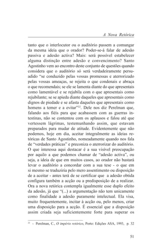 A Nova Retórica

tanto que o interlocutor ou o auditório passem a comungar
da mesma ideia que o orador? Poder-se-á falar de adesão
passiva e adesão activa? Mais: será possível estabelecer
alguma distinção entre adesão e convencimento? Santo
Agostinho vem ao encontro deste conjunto de questões quando
considera que o auditório só será verdadeiramente persu-
adido “se conduzido pelas vossas promessas e aterrorizado
pelas vossas ameaças, se rejeita o que condenais e abraça
o que recomendais; se ele se lamenta diante do que apresentais
como lamentável e se rejubila com o que apresentais como
rejubilante; se se apieda diante daqueles que apresentais como
dignos de piedade e se afasta daqueles que apresentais como
homens a temer e a evitar”22. Dele nos diz Perelman que,
falando aos fiéis para que acabassem com as guerras in-
testinas, não se contentou com os aplausos e falou até que
vertessem lágrimas, testemunhando assim, que estavam
preparados para mudar de atitude. Evidentemente que não
podemos, hoje em dia, aceitar integralmente as ideias re-
tóricas de Santo Agostinho, nomeadamente quando nos fala
de “verdades práticas” e preconiza o aterrorizar do auditório.
O que interessa aqui destacar é a sua visível preocupação
por aquilo a que podemos chamar de “adesão activa”, ou
seja, a ideia de que em muitos casos, ao orador não bastará
levar o auditório a concordar com a sua tese - o que em
si mesmo se traduziria pelo mero assentimento ou disposição
de a aceitar - antes terá de se certificar que a adesão obtida
configura também a acção ou a predisposição de a realizar.
Ora a nova retórica contempla igualmente esse duplo efeito
da adesão, já que “(...) a argumentação não tem unicamente
como finalidade a adesão puramente intelectual. Ela visa,
muito frequentemente, incitar à acção ou, pelo menos, criar
uma disposição para a acção. É essencial que a disposição
assim criada seja suficientemente forte para superar os
_______________________________
22
   - Perelman, C., O império retórico, Porto: Edições ASA, 1993, p. 32


                                                                   51
 