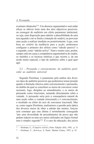 A Persuasão

eventuais obstáculos”23. Um discurso argumentativo será então
eficaz se obtiver êxito num dos dois objectivos possíveis:
ou conseguir do auditório um efeito puramente intelectual,
ou seja, uma disposição para admitir a plausibilidade de uma
tese (quando a tal se limite a intenção do orador), ou provocar
uma acção a realizar imediata ou posteriormente. Logo, com
base no critério da tendência para a acção, poderemos
configurar o primeiro dos efeitos como “adesão passiva” e
o segundo, como “adesão activa”. Num e noutro caso, porém,
sempre está em causa a competência argumentativa do orador,
os metódos e as técnicas retóricas a que recorre e, de um
modo muito especial, o tipo de auditório sobre o qual quer
agir.

   3.2. - Persuasão e convencimento: do auditório parti-
cular ao auditório universal

    Segundo Perelman, é justamente pela análise dos diver-
sos tipos de auditório possíveis que poderemos tomar posição
quanto à distinção clássica entre convencimento e persuasão,
no âmbito da qual se concebem os meios de convencer como
racionais, logo, dirigidos ao entendimento, e os meios de
persuasão como irracionais, actuando directamente sobre a
vontade. A persuasão seria pois a consequência natural de
uma acção sobre a vontade (irracional) e o convencimento,
o resultado ou efeito do acto de convencer (racional). Mas
se, como sugere Perelman, analisarmos a questão pela óptica
dos diversos meios de obter a adesão das mentes, forçoso
será constatar que esta última é normalmente conseguida
“por uma diversidade de procedimentos de prova que não
podem reduzir-se nem aos meios utilizados em lógica formal
nem à simples sugestão”24. É o caso da educação, dos juízos
_______________________________
23
   - Perelman, C., O império retórico, Porto: Edições ASA, 1993, p. 31
24
   - Perelman, C., Retóricas, S. Paulo: Martins Fontes, 1997, p. 63


52
 
