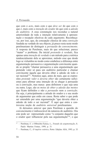 A Persuasão

que com o acto, mais com o que deve ser do que com o
que é, mais com a intenção do orador do que com a adesão
do auditório. A essa constatação nos reconduz a natural
anterioridade de toda a intenção relativamente à apresen-
tação e recepção efectivas de cada argumento. Reconheça-
-se, por isso, que, da concepção clássica de uma convicção
fundada na verdade do seu objecto, já pouco resta neste modo
perelmaniano de distinguir a persuasão do convencimento.
A resposta de Perelman, mais do que solucionar, parece
“matar” o problema. Da inicial pretensão à verdade, fica
apenas uma intenção de verdade e um método para a retórica
tendencialmente dela se aproximar, método esse que desde
logo se vislumbra no modo como estabelece a diferença entre
argumentação persuasiva e argumentação convincente quan-
do se propõe “chamar persuasiva a uma argumentação que
pretende valer só para um auditório particular e chamar
convincente àquela que deveria obter a adesão de todo o
ser racional”27. Notemos aqui, antes de mais, que as expres-
sões pretende valer e deveria obter são certamente sufici-
entes para afirmar uma intenção de se chegar à persuasão
ou à convicção, mas nunca para definirem o que seja uma
ou outra. Logo, são os meios de obter a adesão das mentes
que ficam definidos e não a persuasão nem a convicção.
Ou seja, é principalmente a atitude do orador e o seu modo
de argumentar que estão em causa. Resta saber o que pode
ser entendido por uma argumentação “que deveria obter a
adesão de todo o ser racional”. É aqui que entra a con-
troversa noção de auditório universal perelmaniano.
   Já deixamos antever que para Perelman a questão do
convencimento é indissociável da natureza do auditório. Ora
este pode ser representado como “o conjunto daqueles que
o orador quer influenciar pela sua argumentação”28, o que
_______________________________
27
   - Perelman, C. e Olbrechts-Tyteca, L., Tratado da argumentação, S.
     Paulo: Martins Fontes, 1999, p. 31
28
   - Perelman, C., O império retórico, Porto: Edições ASA, 1993, p. 33


54
 
