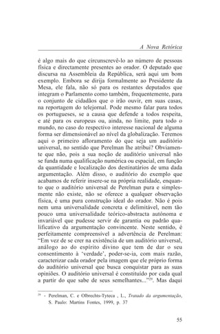 A Nova Retórica

é algo mais do que circunscrevê-lo ao número de pessoas
física e directamente presentes ao orador. O deputado que
discursa na Assembleia da República, será aqui um bom
exemplo. Embora se dirija formalmente ao Presidente da
Mesa, ele fala, não só para os restantes deputados que
integram o Parlamento como também, frequentemente, para
o conjunto de cidadãos que o irão ouvir, em suas casas,
na reportagem do telejornal. Pode mesmo falar para todos
os portugueses, se a causa que defende a todos respeita,
e até para os europeus ou, ainda, no limite, para todo o
mundo, no caso do respectivo interesse nacional de alguma
forma ser dimensionável ao nível da globalização. Teremos
aqui o primeiro afloramento do que seja um auditório
universal, no sentido que Perelman lhe atribui? Obviamen-
te que não, pois a sua noção de auditório universal não
se funda numa qualificação numérica ou espacial, em função
da quantidade e localização dos destinatários de uma dada
argumentação. Além disso, o auditório do exemplo que
acabamos de referir insere-se na própria realidade, enquan-
to que o auditório universal de Perelman pura e simples-
mente não existe, não se oferece a qualquer observação
física, é uma pura construção ideal do orador. Não é pois
nem uma universalidade concreta e delimitável, nem tão
pouco uma universalidade teórico-abstracta autónoma e
invariável que pudesse servir de garantia ou padrão qua-
lificativo da argumentação convincente. Neste sentido, é
perfeitamente compreensível a advertência de Perelman:
“Em vez de se crer na existência de um auditório universal,
análogo ao do espírito divino que tem de dar o seu
consentimento à ‘verdade’, poder-se-ia, com mais razão,
caracterizar cada orador pela imagem que ele próprio forma
do auditório universal que busca conquistar para as suas
opiniões. O auditório universal é constituído por cada qual
a partir do que sabe de seus semelhantes...”29. Mas daqui
_______________________________
29
   - Perelman, C. e Olbrechts-Tyteca , L., Tratado da argumentação,
     S. Paulo: Martins Fontes, 1999, p. 37


                                                                55
 
