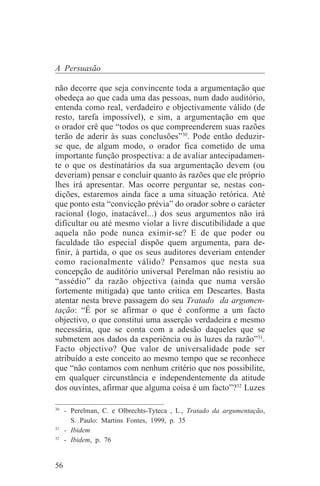 A Persuasão

não decorre que seja convincente toda a argumentação que
obedeça ao que cada uma das pessoas, num dado auditório,
entenda como real, verdadeiro e objectivamente válido (de
resto, tarefa impossível), e sim, a argumentação em que
o orador crê que “todos os que compreenderem suas razões
terão de aderir às suas conclusões”30. Pode então deduzir-
se que, de algum modo, o orador fica cometido de uma
importante função prospectiva: a de avaliar antecipadamen-
te o que os destinatários da sua argumentação devem (ou
deveriam) pensar e concluir quanto às razões que ele próprio
lhes irá apresentar. Mas ocorre perguntar se, nestas con-
dições, estaremos ainda face a uma situação retórica. Até
que ponto esta “convicção prévia” do orador sobre o carácter
racional (logo, inatacável...) dos seus argumentos não irá
dificultar ou até mesmo violar a livre discutibilidade a que
aquela não pode nunca eximir-se? E de que poder ou
faculdade tão especial dispõe quem argumenta, para de-
finir, à partida, o que os seus auditores deveriam entender
como racionalmente válido? Pensamos que nesta sua
concepção de auditório universal Perelman não resistiu ao
“assédio” da razão objectiva (ainda que numa versão
fortemente mitigada) que tanto critica em Descartes. Basta
atentar nesta breve passagem do seu Tratado da argumen-
tação: “É por se afirmar o que é conforme a um facto
objectivo, o que constitui uma asserção verdadeira e mesmo
necessária, que se conta com a adesão daqueles que se
submetem aos dados da experiência ou às luzes da razão”31.
Facto objectivo? Que valor de universalidade pode ser
atribuído a este conceito ao mesmo tempo que se reconhece
que “não contamos com nenhum critério que nos possibilite,
em qualquer circunstância e independentemente da atitude
dos ouvintes, afirmar que alguma coisa é um facto”?32 Luzes
_______________________________
30
   - Perelman, C. e Olbrechts-Tyteca , L., Tratado da argumentação,
     S. Paulo: Martins Fontes, 1999, p. 35
31
   - Ibidem
32
   - Ibidem, p. 76


56
 