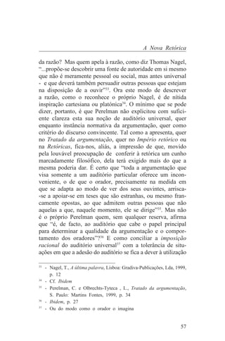A Nova Retórica

da razão? Mas quem apela à razão, como diz Thomas Nagel,
“...propõe-se descobrir uma fonte de autoridade em si mesmo
que não é meramente pessoal ou social, mas antes universal
- e que deverá também persuadir outras pessoas que estejam
na disposição de a ouvir”33. Ora este modo de descrever
a razão, como o reconhece o próprio Nagel, é de nítida
inspiração cartesiana ou platónica34. O mínimo que se pode
dizer, portanto, é que Perelman não explicitou com sufici-
ente clareza esta sua noção de auditório universal, quer
enquanto instância normativa da argumentação, quer como
critério do discurso convincente. Tal como a apresenta, quer
no Tratado da argumentação, quer no Império retórico ou
na Retóricas, fica-nos, aliás, a impressão de que, movido
pela louvável preocupação de conferir à retórica um cunho
marcadamente filosófico, dela terá exigido mais do que a
mesma poderia dar. É certo que “toda a argumentação que
visa somente a um auditório particular oferece um incon-
veniente, o de que o orador, precisamente na medida em
que se adapta ao modo de ver dos seus ouvintes, arrisca-
-se a apoiar-se em teses que são estranhas, ou mesmo fran-
camente opostas, ao que admitem outras pessoas que não
aquelas a que, naquele momento, ele se dirige”35. Mas não
é o próprio Perelman quem, sem qualquer reserva, afirma
que “é, de facto, ao auditório que cabe o papel principal
para determinar a qualidade da argumentação e o compor-
tamento dos oradores”?36 E como conciliar a imposição
racional do auditório universal37 com a tolerância de situ-
ações em que a adesão do auditório se fica a dever à utilização
_______________________________
33
   - Nagel, T., A última palavra, Lisboa: Gradiva-Publicações, Lda, 1999,
     p. 12
34
   - Cf. Ibidem
35
   - Perelman, C. e Olbrechts-Tyteca , L., Tratado da argumentação,
     S. Paulo: Martins Fontes, 1999, p. 34
36
   - Ibidem, p. 27
37
   - Ou do modo como o orador o imagina


                                                                      57
 