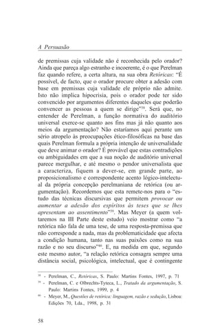 A Persuasão

de premissas cuja validade não é reconhecida pelo orador?
Ainda que pareça algo estranho e incoerente, é o que Perelman
faz quando refere, a certa altura, na sua obra Retóricas: “É
possível, de facto, que o orador procure obter a adesão com
base em premissas cuja validade ele próprio não admite.
Isto não implica hipocrisia, pois o orador pode ter sido
convencido por argumentos diferentes daqueles que poderão
convencer as pessoas a quem se dirige”38. Será que, no
entender de Perelman, a função normativa do auditório
universal exerce-se quanto aos fins mas já não quanto aos
meios da argumentação? Não estaríamos aqui perante um
sério atropelo às preocupações ético-filosóficas na base das
quais Perelman formula a própria intenção de universalidade
que deve animar o orador? É provável que estas contradições
ou ambiguidades em que a sua noção de auditório universal
parece mergulhar, e até mesmo o pendor universalista que
a caracteriza, fiquem a dever-se, em grande parte, ao
proposicionalismo e correspondente acento lógico-intelectu-
al da própria concepção perelmaniana de retórica (ou ar-
gumentação). Recordemos que esta remete-nos para o “es-
tudo das técnicas discursivas que permitem provocar ou
aumentar a adesão dos espíritos às teses que se lhes
apresentam ao assentimento”39. Mas Meyer (a quem vol-
taremos na III Parte deste estudo) veio mostrar como “a
retórica não fala de uma tese, de uma resposta-premissa que
não corresponde a nada, mas da problematicidade que afecta
a condição humana, tanto nas suas paixões como na sua
razão e no seu discurso”40. E, na medida em que, segundo
este mesmo autor, “a relação retórica consagra sempre uma
distância social, psicológica, intelectual, que é contingente
_______________________________
38
    - Perelman, C., Retóricas, S. Paulo: Martins Fontes, 1997, p. 71
39
   - Perelman, C. e Olbrechts-Tyteca, L., Tratado da argumentação, S.
      Paulo: Martins Fontes, 1999, p. 4
40
    - Meyer, M., Questões de retórica: linguagem, razão e sedução, Lisboa:
      Edições 70, Lda., 1998, p. 31


58
 