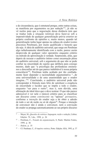 A Nova Retórica

e de circunstância, que é estrutural porque, entre outras coisas,
se manifesta por argumentos ou por sedução”41, já não se
vê razões para que a negociação dessa distância (em que
se traduz toda a situação retórica) deva fazer-se sob a
imperatividade de qualquer generalização prévia exterior ao
próprio confronto de opiniões e, muito menos, quando tal
generalização tenha lugar apenas na cabeça do orador (como
preconiza Perelman), por muito qualificado e honesto que
ele seja. A ideia de auditório universal, que surge em Perelman
algo nebulosamente identificada com a razão, parece assim
desprovida de qualquer valor operatório enquanto critério
ou método de aproximação à verdade. Surpreende, aliás, que
depois de recusar o auditório íntimo como encarnação plena
do auditório universal, sob o argumento de que não se pode
confiar na sinceridade do sujeito que delibera para consigo
mesmo, dado que “a psicologia das profundezas ensinou-
nos a desconfiar até do que parece indubitável à nossa própria
consciência”42, Perelman tenha acabado por tão confiada-
mente fazer depender a racionalidade argumentativa “...de
uma universalidade e de uma unanimidade que o orador
imagina...”43. Concluindo, o auditório universal pode não
corresponder à fórmula mais feliz de satisfazer a exigência
de sinceridade e lucidez que se impõe a todo o orador,
enquanto “ser para o outro”, mas é, sem dúvida, uma
afirmação do ideal ético que o deve nortear. O que não parece
admissível é ver nele o (único) critério para se classificar
um discurso como convincente ou “apenas” persuasivo,
conforme a intenção do orador seja a de obter a adesão
de todo o ser de razão ou só de alguns44. Porque a intenção
de convencer não é ainda o convencer, nem a convicção
do orador se propaga automaticamente ao seu próprio discurso
_______________________________
41
   - Meyer, M., Questões de retórica: linguagem, razão e sedução, Lisboa:
     Edições 70, Lda., 1998, p. 26
42
   - Perelman, C., Tratado da argumentação, S. Paulo: Martins Fontes,
     1999, p. 46
43
   - Ibidem, p. 35
44
   - Cf. Perelman, C., O império retórico, Porto: Edições ASA, 1993, p. 37


                                                                       59
 