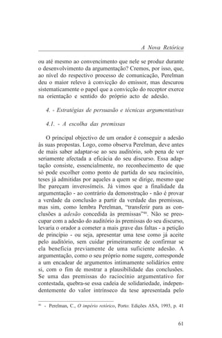 A Nova Retórica

ou até mesmo ao convencimento que nele se produz durante
o desenvolvimento da argumentação? Cremos, por isso, que,
ao nível do respectivo processo de comunicação, Perelman
deu o maior relevo à convicção do emissor, mas descurou
sistematicamente o papel que a convicção do receptor exerce
na orientação e sentido do próprio acto de adesão.

   4. - Estratégias de persuasão e técnicas argumentativas

   4.1. - A escolha das premissas

    O principal objectivo de um orador é conseguir a adesão
às suas propostas. Logo, como observa Perelman, deve antes
de mais saber adaptar-se ao seu auditório, sob pena de ver
seriamente afectada a eficácia do seu discurso. Essa adap-
tação consiste, essencialmente, no reconhecimento de que
só pode escolher como ponto de partida do seu raciocínio,
teses já admitidas por aqueles a quem se dirige, mesmo que
lhe pareçam inverosímeis. Já vimos que a finalidade da
argumentação - ao contrário da demonstração - não é provar
a verdade da conclusão a partir da verdade das premissas,
mas sim, como lembra Perelman, “transferir para as con-
clusões a adesão concedida às premissas”46. Não se preo-
cupar com a adesão do auditório às premissas do seu discurso,
levaria o orador a cometer a mais grave das faltas - a petição
de princípio - ou seja, apresentar uma tese como já aceite
pelo auditório, sem cuidar primeiramente de confirmar se
ela beneficia previamente de uma suficiente adesão. A
argumentação, como o seu próprio nome sugere, corresponde
a um encadear de argumentos intimamente solidários entre
si, com o fim de mostrar a plausibilidade das conclusões.
Se uma das premissas do raciocínio argumentativo for
contestada, quebra-se essa cadeia de solidariedade, indepen-
dentemente do valor intrínseco da tese apresentada pelo
_______________________________
46
   - Perelman, C., O império retórico, Porto: Edições ASA, 1993, p. 41


                                                                   61
 