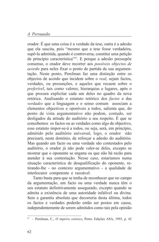A Persuasão

orador. É que uma coisa é a verdade da tese, outra é a adesão
que ela suscita, pois “mesmo que a tese fosse verdadeira,
supô-la admitida, quando é controversa, constitui uma petição
de princípio característica”47. E porque a adesão pressupõe
consenso, o orador deve recorrer aos possíveis objectos de
acordo para neles fixar o ponto de partida da sua argumen-
tação. Neste ponto, Perelman faz uma distinção entre os
objectos de acordo que incidem sobre o real, sejam factos,
verdades, ou presunções, e aqueles que recaem sobre o
preferível, tais como valores, hierarquias e lugares, após o
que procura explicitar cada um deles no quadro da nova
retórica. Analisando o estatuto retórico dos factos e das
verdades que a linguagem e o senso comum associam a
elementos objectivos e oponíveis a todos, salienta que, do
ponto de vista argumentativo não podem, contudo, ser
desligados da atitude do auditório a seu respeito. É que se
concebemos os factos ou as verdades como algo de objectivo,
esse estatuto impor-se-á a todos, ou seja, será, em princípio,
admitido pelo auditório universal, logo, o orador não
precisará, neste domínio, de reforçar a adesão do auditório.
Mas quando um facto ou uma verdade são contestados pelo
auditório, o orador já não pode valer-se deles, excepto se
mostrar que o oponente se engana ou que não há razão para
atender à sua contestação. Nesse caso, estaríamos numa
situação característica de desqualificação do oponente, re-
tirando-lhe - no contexto argumentativo - a qualidade de
interlocutor competente e razoável.
    Tanto basta para que se tenha de reconhecer que no campo
da argumentação, um facto ou uma verdade nunca têm o
seu estatuto definitivamente assegurado, excepto quando se
admita a existência de uma autoridade infalível ou divina.
Sem a garantia absoluta que decorreria desta última, todos
os factos e verdades poderão então ser postos em causa,
independentemente de serem admitidos como tais pela opinião
_______________________________
47
   - Perelman, C., O império retórico, Porto: Edições ASA, 1993, p. 42


62
 