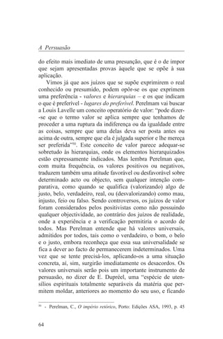 A Persuasão

do efeito mais imediato de uma presunção, que é o de impor
que sejam apresentadas provas àquele que se opõe à sua
aplicação.
    Vimos já que aos juízos que se supõe exprimirem o real
conhecido ou presumido, podem opôr-se os que exprimem
uma preferência - valores e hierarquias – e os que indicam
o que é preferível - lugares do preferível. Perelmam vai buscar
a Louis Lavelle um conceito operatório de valor: “pode dizer-
-se que o termo valor se aplica sempre que tenhamos de
proceder a uma ruptura da indiferença ou da igualdade entre
as coisas, sempre que uma delas deva ser posta antes ou
acima de outra, sempre que ela é julgada superior e lhe mereça
ser preferida”50. Este conceito de valor parece adequar-se
sobretudo às hierarquias, onde os elementos hierarquizados
estão expressamente indicados. Mas lembra Perelman que,
com muita frequência, os valores positivos ou negativos,
traduzem também uma atitude favorável ou desfavorável sobre
determinado acto ou objecto, sem qualquer intenção com-
parativa, como quando se qualifica (valorizando) algo de
justo, belo, verdadeiro, real, ou (desvalorizando) como mau,
injusto, feio ou falso. Sendo controversos, os juízos de valor
foram considerados pelos positivistas como não possuindo
qualquer objectividade, ao contrário dos juízos de realidade,
onde a experiência e a verificação permitiria o acordo de
todos. Mas Perelman entende que há valores universais,
admitidos por todos, tais como o verdadeiro, o bom, o belo
e o justo, embora reconheça que essa sua universalidade se
fica a dever ao facto de permanecerem indeterminados. Uma
vez que se tente precisá-los, aplicando-os a uma situação
concreta, aí, sim, surgirão imediatamente os desacordos. Os
valores universais serão pois um importante instrumento de
persuasão, no dizer de E. Dupréel, uma “espécie de uten-
sílios espirituais totalmente separáveis da matéria que per-
mitem moldar, anteriores ao momento do seu uso, e ficando
_______________________________
50
   - Perelman, C., O império retórico, Porto: Edições ASA, 1993, p. 45


64
 