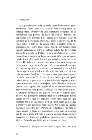 A Persuasão

    A argumentação apoia-se ainda sobre hierarquias, tanto
abstractas como concretas, sejam elas homogéneas ou
heterogéneas. Exemplo de uma hierarquia concreta são os
raciocínios que partem da ideia de que os homens são
superiores aos animais e os deuses aos homens. Mas há
também as hierarquias abstractas, como a superioridade do
justo sobre o útil ou da causa sobre o efeito. Estas hi-
erarquias, por outro lado, tanto podem ser heterogéneas
quando relacionam entre si valores diferentes (a verdade
acima da amizade de Platão, no caso de Aristóteles), como
homogéneas, quando se baseiam numa diferença de quan-
tidade (uma dor mais fraca é preferível a uma dor mais
forte). De salientar, porém, que, contrariamente ao que se
passa com o que se opõe ao real ou ao verdadeiro, que
só pode ser aparência, ilusão ou erro, no conflito de valores
não se opera nunca a desqualificação do valor sacrificado,
pois, como diz Perelman “um valor menor permanece, apesar
de tudo, um valor”53. E esta é uma ideia que não pode
deixar de estar presente na discutibilidade argumentativa,
como referência básica do respeito pela liberdade do outro.
Quanto aos lugares do preferível, estes desempenham na
argumentação um papel análogo ao das presunções.
Aristóteles dividiu-os em lugares comuns e lugares espe-
cíficos. Os primeiros correspondendo a afirmações muito
gerais sobre o que se presume valer mais seja em que
domínio for e os segundos, que se identificam com o que
é preferível em domínios particulares. No elenco de lugares
possíveis descritos por Perelman, o destaque vai para os
mais usuais: o lugar de quantidade, pelo qual se enuncia
aquilo que é mais útil para a maioria ou nas situações mais
diversas, e o lugar de qualidade, quando a preferência de
algo é fundada no facto de ser único ou raro.
_______________________________
53
   - Perelman, C., O império retórico, Porto: Edições ASA, 1993, p. 48


66
 