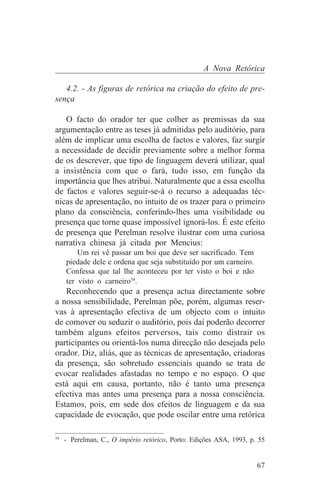 A Nova Retórica

   4.2. - As figuras de retórica na criação do efeito de pre-
sença

   O facto do orador ter que colher as premissas da sua
argumentação entre as teses já admitidas pelo auditório, para
além de implicar uma escolha de factos e valores, faz surgir
a necessidade de decidir previamente sobre a melhor forma
de os descrever, que tipo de linguagem deverá utilizar, qual
a insistência com que o fará, tudo isso, em função da
importância que lhes atribui. Naturalmente que a essa escolha
de factos e valores seguir-se-á o recurso a adequadas téc-
nicas de apresentação, no intuito de os trazer para o primeiro
plano da consciência, conferindo-lhes uma visibilidade ou
presença que torne quase impossível ignorá-los. É este efeito
de presença que Perelman resolve ilustrar com uma curiosa
narrativa chinesa já citada por Mencius:
       Um rei vê passar um boi que deve ser sacrificado. Tem
   piedade dele e ordena que seja substituído por um carneiro.
   Confessa que tal lhe aconteceu por ter visto o boi e não
   ter visto o carneiro54.
   Reconhecendo que a presença actua directamente sobre
a nossa sensibilidade, Perelman põe, porém, algumas reser-
vas à apresentação efectiva de um objecto com o intuito
de comover ou seduzir o auditório, pois daí poderão decorrer
também alguns efeitos perversos, tais como distrair os
participantes ou orientá-los numa direcção não desejada pelo
orador. Diz, aliás, que as técnicas de apresentação, criadoras
da presença, são sobretudo essenciais quando se trata de
evocar realidades afastadas no tempo e no espaço. O que
está aqui em causa, portanto, não é tanto uma presença
efectiva mas antes uma presença para a nossa consciência.
Estamos, pois, em sede dos efeitos de linguagem e da sua
capacidade de evocação, que pode oscilar entre uma retórica
_______________________________
54
   - Perelman, C., O império retórico, Porto: Edições ASA, 1993, p. 55


                                                                   67
 