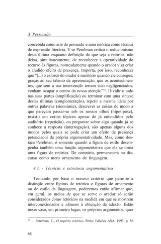 A Persuasão

concebida como arte de persuadir e uma retórica como técnica
de expressão literária. E se Perelman critica o reducionismo
desta última enquanto definição do que seja a retórica, não
deixa, simultaneamente, de reconhecer a operatividade do
recurso às figuras, nomeadamente quando o orador visa criar
o aludido efeito de presença. Importa, por isso, reconhecer
que “(...) o esforço do orador é meritório quando ele consegue,
graças ao seu talento de apresentação, que os acontecimen-
tos, que sem a sua intervenção teriam sido negligenciados,
venham ocupar o centro da nossa atenção”55. Dividir o todo
nas suas partes (amplificação) ou terminar com uma síntese
destas últimas (conglomeração), repetir a mesma ideia por
outras palavras (sinonímia), descrever as coisas de modo a
que pareçam passar-se sob os nossos olhos (hipotipose),
insistir em certos tópicos apesar de já entendidos pelo
auditório (repetição), ou perguntar sobre algo quando já se
conhece a resposta (interrogação), são apenas alguns dos
modos pelos quais se pode criar um efeito de presença
potenciador da própria argumentatividade. Mas, como des-
taca Perelman, é somente quando a figura de estilo desem-
penha também uma função argumentativa que ela se torna
uma figura de retórica. De contrário, permanecerá no dis-
curso como mero ornamento de linguagem.

     4.3. - Técnicas e estruturas argumentativas

    Tomando por base o mesmo critério que permite a
distinção entre figuras de retórica e figuras de ornamento
ou de estilo da linguagem, poderemos então afirmar que,
em geral, os meios de que se serve o orador só serão
considerados como retóricos na medida em que se mostrem
interconexionados e idóneos à obtenção da adesão. Estão
nesse caso, em primeiro lugar, os próprios argumentos, quer
_______________________________
55
   - Perelman, C., O império retórico, Porto: Edições ASA, 1993, p. 56


68
 