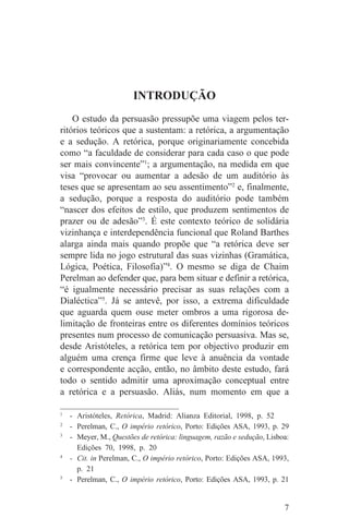 INTRODUÇÃO
    O estudo da persuasão pressupõe uma viagem pelos ter-
ritórios teóricos que a sustentam: a retórica, a argumentação
e a sedução. A retórica, porque originariamente concebida
como “a faculdade de considerar para cada caso o que pode
ser mais convincente”1; a argumentação, na medida em que
visa “provocar ou aumentar a adesão de um auditório às
teses que se apresentam ao seu assentimento”2 e, finalmente,
a sedução, porque a resposta do auditório pode também
“nascer dos efeitos de estilo, que produzem sentimentos de
prazer ou de adesão”3. É este contexto teórico de solidária
vizinhança e interdependência funcional que Roland Barthes
alarga ainda mais quando propõe que “a retórica deve ser
sempre lida no jogo estrutural das suas vizinhas (Gramática,
Lógica, Poética, Filosofia)”4. O mesmo se diga de Chaim
Perelman ao defender que, para bem situar e definir a retórica,
“é igualmente necessário precisar as suas relações com a
Dialéctica”5. Já se antevê, por isso, a extrema dificuldade
que aguarda quem ouse meter ombros a uma rigorosa de-
limitação de fronteiras entre os diferentes domínios teóricos
presentes num processo de comunicação persuasiva. Mas se,
desde Aristóteles, a retórica tem por objectivo produzir em
alguém uma crença firme que leve à anuência da vontade
e correspondente acção, então, no âmbito deste estudo, fará
todo o sentido admitir uma aproximação conceptual entre
a retórica e a persuasão. Aliás, num momento em que a
_______________________________
1
   - Aristóteles, Retórica, Madrid: Alianza Editorial, 1998, p. 52
2
   - Perelman, C., O império retórico, Porto: Edições ASA, 1993, p. 29
3
   - Meyer, M., Questões de retórica: linguagem, razão e sedução, Lisboa:
     Edições 70, 1998, p. 20
4
   - Cit. in Perelman, C., O império retórico, Porto: Edições ASA, 1993,
     p. 21
5
   - Perelman, C., O império retórico, Porto: Edições ASA, 1993, p. 21


                                                                       7
 