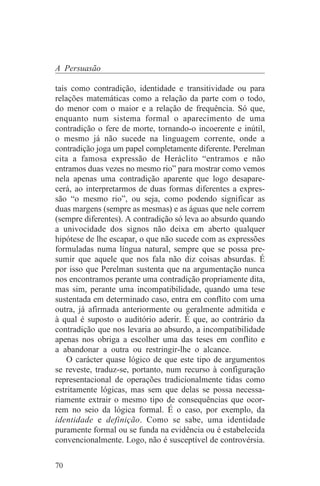 A Persuasão

tais como contradição, identidade e transitividade ou para
relações matemáticas como a relação da parte com o todo,
do menor com o maior e a relação de frequência. Só que,
enquanto num sistema formal o aparecimento de uma
contradição o fere de morte, tornando-o incoerente e inútil,
o mesmo já não sucede na linguagem corrente, onde a
contradição joga um papel completamente diferente. Perelman
cita a famosa expressão de Heráclito “entramos e não
entramos duas vezes no mesmo rio” para mostrar como vemos
nela apenas uma contradição aparente que logo desapare-
cerá, ao interpretarmos de duas formas diferentes a expres-
são “o mesmo rio”, ou seja, como podendo significar as
duas margens (sempre as mesmas) e as águas que nele correm
(sempre diferentes). A contradição só leva ao absurdo quando
a univocidade dos signos não deixa em aberto qualquer
hipótese de lhe escapar, o que não sucede com as expressões
formuladas numa língua natural, sempre que se possa pre-
sumir que aquele que nos fala não diz coisas absurdas. É
por isso que Perelman sustenta que na argumentação nunca
nos encontramos perante uma contradição propriamente dita,
mas sim, perante uma incompatibilidade, quando uma tese
sustentada em determinado caso, entra em conflito com uma
outra, já afirmada anteriormente ou geralmente admitida e
à qual é suposto o auditório aderir. É que, ao contrário da
contradição que nos levaria ao absurdo, a incompatibilidade
apenas nos obriga a escolher uma das teses em conflito e
a abandonar a outra ou restringir-lhe o alcance.
    O carácter quase lógico de que este tipo de argumentos
se reveste, traduz-se, portanto, num recurso à configuração
representacional de operações tradicionalmente tidas como
estritamente lógicas, mas sem que delas se possa necessa-
riamente extrair o mesmo tipo de consequências que ocor-
rem no seio da lógica formal. É o caso, por exemplo, da
identidade e definição. Como se sabe, uma identidade
puramente formal ou se funda na evidência ou é estabelecida
convencionalmente. Logo, não é susceptível de controvérsia.

70
 