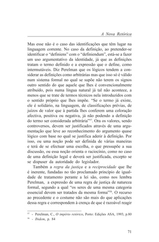 A Nova Retórica

Mas esse não é o caso das identificações que têm lugar na
linguagem corrente. No caso da definição, ao pretender-se
identificar o “definiens” com o “definiendum”, está-se a fazer
um uso argumentativo da identidade, já que as definições
tratam o termo definido e a expressão que o define, como
intermutáveis. Diz Perelman que os lógicos tendem a con-
siderar as definições como arbitrárias mas que isso só é válido
num sistema formal no qual se supõe não terem os signos
outro sentido do que aquele que lhes é convencionalmente
atribuído, pois numa língua natural já tal não acontece, a
menos que se trate de termos técnicos nela introduzidos com
o sentido próprio que lhes impõe. “Se o termo já existe,
ele é solidário, na linguagem, de classificações prévias, de
juízos de valor que à partida lhes conferem uma coloração
afectiva, positiva ou negativa, já não podendo a definição
do termo ser considerada arbitrária”57. Ora os valores, sendo
controversos, devem ser justificados através de uma argu-
mentação que leve ao reconhecimento do argumento quase
lógico com base no qual se justifica aderir à definição. Por
isso, ou uma noção pode ser definida de várias maneiras
e terá de se efectuar uma escolha, o que pressupõe a sua
discussão, ou essa noção orienta o raciocínio, como no caso
de uma definição legal e deverá ser justificada, excepto se
se dispuser da autoridade do legislador.
    Também a regra da justiça e a reciprocidade que lhe
é inerente, fundadas no tão proclamado princípio de igual-
dade de tratamento perante a lei são, como nos lembra
Perelman, a expressão de uma regra de justiça de natureza
formal, segundo a qual “os seres de uma mesma categoria
essencial devem ser tratados da mesma forma”58. O recurso
ao precedente e o costume não são mais do que aplicações
dessa regra e correspondem à crença de que é razoável reagir
_______________________________
57
   - Perelman, C., O império retórico, Porto: Edições ASA, 1993, p.80
58
   - Ibidem, p. 84


                                                                  71
 