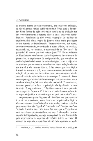 A Persuasão

da mesma forma que anteriormente, em situações análogas,
se não tivermos razões suficientemente fortes para o lamen-
tar. Uma forma de agir será então injusta se se traduzir por
um comportamento diferente face a duas situações seme-
lhantes. Perelman dá-nos como exemplo de utilização
argumentativa desta regra de justiça, uma breve passagem
de um sermão de Demóstenes: “Pretenderão eles, por acaso,
que uma convenção, se contrária à nossa cidade, seja válida,
recusando-se, no entanto, a reconhecê-la se lhe servir de
garantia? É isso o que vos parece justo?”59. Estas palavras
de Demóstenes confirmam como importante instrumento de
persuasão, o argumento de reciprocidade, que consiste na
assimilação de dois seres ou duas situações, com o objectivo
de mostrar que os termos correlativos numa relação devem
ser tratados da mesma forma. Sabendo-se que em lógica
formal, os termos a e b, antecedente e consequente de uma
relação R, podem ser invertidos sem inconveniente, desde
que tal relação seja simétrica, tudo o que é necessário fazer
no campo argumentativo é mostrar que entre esses dois seres
ou duas situações, há uma simetria essencial. Provada esta,
torna-se possível aplicar o princípio da igualdade de tra-
tamento. A regra de ouro, “não faças aos outros o que não
queres que te façam a ti” é talvez a mais famosa aplicação
da regra de justiça a situações que se pretendem simétricas.
    Argumentos quase lógicos são também os que aparen-
temente se estruturam com base em propriedades lógico-
-formais como a transitividade e a inclusão, onde as relações
puramente formais “igual a” “incluído em”, “maior que” ou
“o todo é maior que cada uma das suas partes” conferem
uma acentuada persuasividade ao que é afirmado, mesmo
quando tal ligação lógica seja susceptível de ser desmentida
pela experiência ou dependa de prévios juízos de valor. O
mesmo se diga da propriedade de divisão, quando se tende
_______________________________
59
   - Perelman, C., O império retórico, Porto: Edições ASA, 1993, p.85


72
 