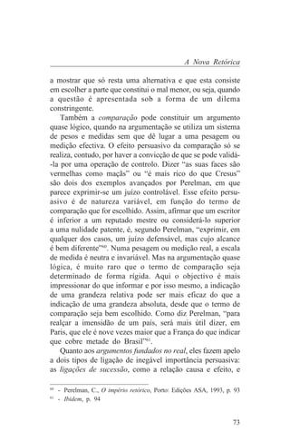A Nova Retórica

a mostrar que só resta uma alternativa e que esta consiste
em escolher a parte que constitui o mal menor, ou seja, quando
a questão é apresentada sob a forma de um dilema
constringente.
    Também a comparação pode constituir um argumento
quase lógico, quando na argumentação se utiliza um sistema
de pesos e medidas sem que dê lugar a uma pesagem ou
medição efectiva. O efeito persuasivo da comparação só se
realiza, contudo, por haver a convicção de que se pode validá-
-la por uma operação de controlo. Dizer “as suas faces são
vermelhas como maçãs” ou “é mais rico do que Cresus”
são dois dos exemplos avançados por Perelman, em que
parece exprimir-se um juízo controlável. Esse efeito persu-
asivo é de natureza variável, em função do termo de
comparação que for escolhido. Assim, afirmar que um escritor
é inferior a um reputado mestre ou considerá-lo superior
a uma nulidade patente, é, segundo Perelman, “exprimir, em
qualquer dos casos, um juízo defensável, mas cujo alcance
é bem diferente”60. Numa pesagem ou medição real, a escala
de medida é neutra e invariável. Mas na argumentação quase
lógica, é muito raro que o termo de comparação seja
determinado de forma rígida. Aqui o objectivo é mais
impressionar do que informar e por isso mesmo, a indicação
de uma grandeza relativa pode ser mais eficaz do que a
indicação de uma grandeza absoluta, desde que o termo de
comparação seja bem escolhido. Como diz Perelman, “para
realçar a imensidão de um país, será mais útil dizer, em
Paris, que ele é nove vezes maior que a França do que indicar
que cobre metade do Brasil”61.
    Quanto aos argumentos fundados no real, eles fazem apelo
a dois tipos de ligação de inegável importância persuasiva:
as ligações de sucessão, como a relação causa e efeito, e
_______________________________
60
   - Perelman, C., O império retórico, Porto: Edições ASA, 1993, p. 93
61
   - Ibidem, p. 94


                                                                   73
 