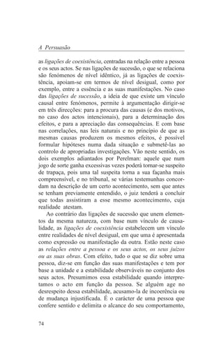 A Persuasão

as ligações de coexistência, centradas na relação entre a pessoa
e os seus actos. Se nas ligações de sucessão, o que se relaciona
são fenómenos de nível idêntico, já as ligações de coexis-
tência, apoiam-se em termos de nível desigual, como por
exemplo, entre a essência e as suas manifestações. No caso
das ligações de sucessão, a ideia de que existe um vínculo
causal entre fenómenos, permite à argumentação dirigir-se
em três direcções: para a procura das causas (e dos motivos,
no caso dos actos intencionais), para a determinação dos
efeitos, e para a apreciação das consequências. E com base
nas correlações, nas leis naturais e no princípio de que as
mesmas causas produzem os mesmos efeitos, é possível
formular hipóteses numa dada situação e submetê-las ao
controlo de apropriadas investigações. Vão neste sentido, os
dois exemplos adiantados por Perelman: aquele que num
jogo de sorte ganha excessivas vezes poderá tornar-se suspeito
de trapaça, pois uma tal suspeita torna a sua façanha mais
compreensível, e no tribunal, se várias testemunhas concor-
dam na descrição de um certo acontecimento, sem que antes
se tenham previamente entendido, o juiz tenderá a concluir
que todas assistiram a esse mesmo acontecimento, cuja
realidade atestam.
    Ao contrário das ligações de sucessão que unem elemen-
tos da mesma natureza, com base num vínculo de causa-
lidade, as ligações de coexistência estabelecem um vínculo
entre realidades de nível desigual, em que uma é apresentada
como expressão ou manifestação da outra. Estão neste caso
as relações entre a pessoa e os seus actos, os seus juízos
ou as suas obras. Com efeito, tudo o que se diz sobre uma
pessoa, diz-se em função das suas manifestações e tem por
base a unidade e a estabilidade observáveis no conjunto dos
seus actos. Presumimos essa estabilidade quando interpre-
tamos o acto em função da pessoa. Se alguém age no
desrespeito dessa estabilidade, acusamo-la de incoerência ou
de mudança injustificada. É o carácter de uma pessoa que
confere sentido e delimita o alcance do seu comportamento,


74
 