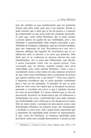 A Nova Retórica

mas são também as suas manifestações que nos permitem
formar uma ideia sobre qual seja o seu carácter. Donde se
pode concluir que a ideia que se faz da pessoa e a maneira
de compreender os seus actos estão em constante interacção.
É certo que, como refere Perelman, não se pode encarar
a pessoa apenas no quadro da sua estabilidade, pois a sua
liberdade e espontaneidade estão sempre associadas à pos-
sibilidade de mudança e adaptação, quer por iniciativa própria,
quer por imposição do real. Reconhecer-se-á por isso a
natureza ambígua das ligações de coexistência que se es-
tabelecem entre as pessoas e os actos que praticam. Mas
dado que só se conhecem as pessoas através das suas
manifestações, são os actos que influenciam, sem dúvida,
a nossa concepção sobre esta ou aquela pessoa. Uma
concepção que, no entanto, mantém sempre uma certa
relatividade, pois como salienta Perelman, “todo o acto é
considerado menos como índice de uma natureza invariável
do que como uma contribuição para a construção da pessoa
que apenas termina com a sua morte”62. Feita essa reserva,
é imperioso reconhecer que os actos passados contribuem
para a boa ou má reputação. O prestígio de que se goza
pode ser visto como um capital que se incorpora na pessoa,
passando a constituir um activo a que é legítimo recorrer
em caso de necessidade. E é nesse contexto que se cria um
preconceito favorável ou desfavorável que irá influenciar a
interpretação dos actos, conferindo-lhes uma dada intenção
em conformidade com a ideia que se faz da pessoa em causa.
Dito de outro modo, o prestígio de uma pessoa exerce uma
determinada influência na maneira como são interpretados
e acolhidos os seus actos. Daí o papel muito importante que
o argumento de autoridade pode assumir na argumentação.
É que, como diz Perelman, se nenhuma autoridade pode
prevalecer sobre uma verdade demonstrável, o mesmo já não
_______________________________
62
   - Perelman, C., O império retórico, Porto: Edições ASA, 1993, p. 107


                                                                    75
 