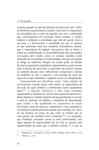 A Persuasão

se passa quando se trata de opiniões ou juízos de valor. Aliás,
na dinâmica argumentativa, muitas vezes nem é o argumento
de autoridade que se põe em questão mas sim a autoridade
que concretamente foi invocada. Neste sentido, o orador
tenderá a enfatizar a autoridade que está de acordo com a
sua tese e a desvalorizar a autoridade em que se apoiam
os que sustentam uma tese contrária. Entendemos, porém,
que a importância da ligação acto-pessoa não se limita à
esfera de credibilização ou descredibilização das autoridades
invocadas pelo orador, antes se assume também como
indicador da sinceridade ou insinceridade com que ele próprio
se dirige ao auditório. Porque um orador pode ser dotado
de uma excepcional competência argumentativa, pode mesmo
aliar à técnica de raciocínio e expressão um natural encanto
ou sedução pessoal, mas dificilmente conquistará a adesão
do auditório se este o associar a um passado de actos tão
reprováveis que infundam o legítimo receio de manipulação.
    Caracterizada por Perelman como “uma relação de
participação, assente numa visão mítica ou especulativa de
um todo do qual símbolo e simbolizado fazem igualmente
parte” 63 , a ligação simbólica é uma outra estrutura
argumentativa fundada no real de forte potencial persuasivo.
Basta atentar no sentido injurioso de que geralmente se reveste
o acto de queimar em público a bandeira de determinado
país. Como o são igualmente os argumentos de dupla
hierarquia, tanto de natureza quantitativa como qualitativa.
As primeiras estarão presentes quando, por exemplo, do “facto
de um homem ser maior do que outro se conclui que as
suas pernas são também mais compridas”64 e as segundas,
que Perelman considera serem as mais interessantes, têm
lugar quando da superioridade de um fim se conclui pela
superioridade do meio que o permite realizar. É o que se
_______________________________
63
   - Perelman, C., O império retórico, Porto: Edições ASA, 1993, p. 115
64
   - Ibidem, p. 116


76
 