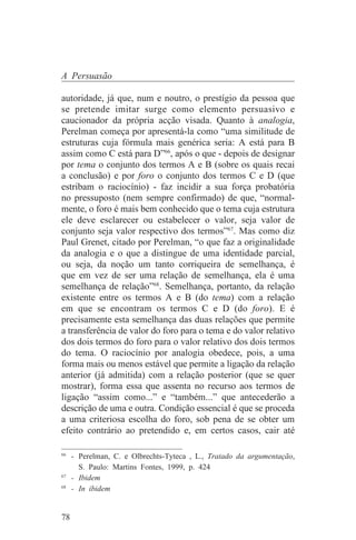 A Persuasão

autoridade, já que, num e noutro, o prestígio da pessoa que
se pretende imitar surge como elemento persuasivo e
caucionador da própria acção visada. Quanto à analogia,
Perelman começa por apresentá-la como “uma similitude de
estruturas cuja fórmula mais genérica seria: A está para B
assim como C está para D”66, após o que - depois de designar
por tema o conjunto dos termos A e B (sobre os quais recai
a conclusão) e por foro o conjunto dos termos C e D (que
estribam o raciocínio) - faz incidir a sua força probatória
no pressuposto (nem sempre confirmado) de que, “normal-
mente, o foro é mais bem conhecido que o tema cuja estrutura
ele deve esclarecer ou estabelecer o valor, seja valor de
conjunto seja valor respectivo dos termos”67. Mas como diz
Paul Grenet, citado por Perelman, “o que faz a originalidade
da analogia e o que a distingue de uma identidade parcial,
ou seja, da noção um tanto corriqueira de semelhança, é
que em vez de ser uma relação de semelhança, ela é uma
semelhança de relação”68. Semelhança, portanto, da relação
existente entre os termos A e B (do tema) com a relação
em que se encontram os termos C e D (do foro). E é
precisamente esta semelhança das duas relações que permite
a transferência de valor do foro para o tema e do valor relativo
dos dois termos do foro para o valor relativo dos dois termos
do tema. O raciocínio por analogia obedece, pois, a uma
forma mais ou menos estável que permite a ligação da relação
anterior (já admitida) com a relação posterior (que se quer
mostrar), forma essa que assenta no recurso aos termos de
ligação “assim como...” e “também...” que antecederão a
descrição de uma e outra. Condição essencial é que se proceda
a uma criteriosa escolha do foro, sob pena de se obter um
efeito contrário ao pretendido e, em certos casos, cair até
_______________________________
66
   - Perelman, C. e Olbrechts-Tyteca , L., Tratado da argumentação,
     S. Paulo: Martins Fontes, 1999, p. 424
67
   - Ibidem
68
   - In ibidem


78
 